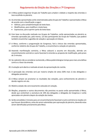 Regulamento da Eleição das Direções e 7º Congresso
Aprovado pela CEN em 09/05/2019 13
14. A Mesa poderá organizar Grupos de Trabalho para ampliar o debate a respeito das emendas à
tese escolhida no plenário.
15. As emendas apresentadas serão sistematizadas pelos Grupos de Trabalho e apresentados à Mesa
de acordo com a classificação a seguir:
• Aditivas, para complementação do texto base.
• Modificativas, para modificar o texto base.
• Supressivas, para suprimir parte do texto base.
16. Com base na discussão realizada nos Grupos de Trabalhos, serão apresentadas ao plenário as
emendas aprovadas por, pelo menos, 1/3 dos participantes do Grupo de Trabalho, que poderá
também encaminhar sugestões de votação e aprovação em blocos.
17. A Mesa, conforme a programação do Congresso, fará a leitura das emendas apresentadas,
conforme relatório dos Grupos de Trabalho, e encaminhará a votação em plenário.
18. Havendo manifestação contrária, a Mesa colocará o assunto em discussão, abrindo um
encaminhamento contrário e outro favorável à emenda ou proposta de modificação, pelo prazo
de 3 minutos.
19. Se o plenário não se considerar esclarecido, a Mesa poderá designar tempo para mais uma defesa
contra e a favor da emenda.
20. A votação será aberta e realizada através da apresentação de crachás.
21. A aprovação das emendas será por maioria simples de votos (50% mais 1) dos delegados e
delegadas presentes.
22. A Mesa sempre vai proclamar os resultados das votações, para conhecimento do plenário e
devido registro em ata.
23. Matéria votada não será novamente colocada em votação.
24. Moções, propostas e outros documentos não previstos na pauta serão apresentados à Mesa,
desde que contenham a assinatura de 10% dos delegados e delegadas do Congresso e serão
apreciados em plenário depois da votação dos textos.
25. Serão concedidos 2 minutos para um encaminhamento favorável e outro contrário às moções em
que houver discordância, antes de serem submetidas para aprovação do plenário, devendo estas
serem identificadas previamente pela Mesa.
 