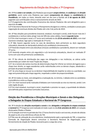 Regulamento da Eleição das Direções e 7º Congresso
Aprovado pela CEN em 09/05/2019 3
Art. 5º Para votar e ser votado, o/as filiado/as que ocupam cargos eletivos, de confiança e de direção
partidária, assim como o/as filiado/as que sejam componentes de chapas ou candidato/as à
Presidência, em todos os níveis, deverão estar em dia com o Partido até 2 de agosto de 2019,
pagando suas contribuições única e exclusivamente através do SACE.
§ 1º O pagamento das contribuições financeiras dos demais filiado/as não será obrigatório para o
exercício do voto.
§ 2º A Secretaria Nacional de Finanças e Planejamento divulgará os critérios, condições e prazos para
negociação de eventuais dívidas dos filiados até o dia 3 de junho de 2019.
Art. 6º Nas eleições para presidente (nacional, estadual, municipal e zonal), onde houver mais de 2
candidato/as e nenhum deles atingir mais de 50% dos votos válidos, haverá segundo turno.
§ 1º Em nível municipal e zonal, o 2° turno será realizado no dia 22 de setembro de 2019, e em nível
nacional e estadual, logo após a realização do 1º turno.
§ 2º Não haverá segundo turno no caso de desistência do/a primeiro/a ou do/a segundo/a
colocado/a, devendo ser declarado/a eleito/a o/a candidato/a remanescente;
§ 3º Havendo empate entre o/as dois/duas único/as candidato/as a presidente, deverá ser realizado
2º turno;
§ 4º Havendo empate entre o/a segundo/a e o/a terceiro/a colocado/as, deverá ser realizado 2º
turno com o/as três primeiro/as candidato/as.
Art. 7º No cálculo de distribuição das vagas nas delegações e nas instâncias, as sobras serão
preenchidas por ordem de maior fração das chapas.
§ 1º. Se o número de nomes inscritos de determinada chapa for inferior ao número de lugares que a
chapa tiver direito, as vagas excedentes serão redistribuídas entre as demais chapas, obedecido o
princípio da proporcionalidade;
§ 2º. Se uma chapa se recusar ou se declarar impossibilitada de respeitar as cotas ou a paridade, sua
vaga será preenchida pela chapa seguinte, respeitada a ordem de proporcionalidade.
Art. 8º Em todos os níveis, será obrigatória a realização de, no mínimo, 1 debate entre os candidatos
à presidência e entre as chapas.
§ 1º. Em nível nacional serão realizados 5 debates com transmissão ao vivo via internet, sendo 1 em
cada região do país.
§ 2º Em nível estadual, municipal e zonal, respeitado o previsto no caput, a quantidade de debates
será definida pelas respectivas Comissões Executivas.
Eleição das Presidências e Direções Municipais e Zonais e dos Delegados
e Delegadas às Etapas Estaduais e Nacional do 7º Congresso
Art. 9º A eleição das direções municipais e zonais e dos delegados e delegadas às etapas estaduais
e nacional do 7º Congresso será realizada em todo o país no dia 8 de setembro de 2019, em votação
direta pelos filiados e filiadas.
§ 1º A votação ocorrerá no período das 9 às 17 horas (horário local) e será secreta, através de cédulas
de papel ou de urnas eletrônicas oficiais do TSE.
§ 2º No caso de utilização de urna eletrônica, imediatamente após a aprovação do TRE, a respectiva
Comissão de Organização deverá comunicar à Secretaria Nacional de Organização, para
fornecimento da relação de filiados necessária para a carga das urnas.
 