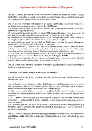 Regulamento da Eleição das Direções e 7º Congresso
Aprovado pela CEN em 09/05/2019 5
Art. 16. A votação será secreta e na cédula deverão constar os nomes das chapas e do/as
candidato/as inscrito/as, de acordo com modelo a ser aprovado pela instância nacional, que deverá
ser obrigatoriamente adotado em todos os municípios e zonais.
Art. 17. As urnas deverão ser instaladas em locais públicos, conhecidos, previamente designados e
de fácil acesso; e deverão permanecer abertas das 9 às 17 horas.
§ 1º A quantidade de locais de votação será definida pela respectiva Comissão de Organização,
observados os seguintes critérios:
a) Nos municípios ou zonais que contem com até 500 filiados aptos deverá haver somente um ou
dois locais de votação, observado o limite mínimo de 150 filiados por local de votação.
b) Nos municípios ou zonais que contem entre 501 e 1.000 filiados aptos poderá haver 1 ou 2 locais
de votação, observado o limite mínimo de 250 filiados por local de votação.
c) Nos municípios ou zonais com mais de 1.000 filiados aptos cada local de votação não deve ter
menos de 500 filiados aptos nem mais de 1.500 filiados aptos.
§ 2º Excepcionalmente, a Comissão de Organização Nacional poderá autorizar alteração destes
critérios para municípios com grandes extensões territoriais ou que apresentem dificuldades
específicas de locomoção (ilhas, locais de difícil acesso, altos índices de violência, etc.).
§ 3º As instâncias municipais deverão informar os locais de votação à Secretaria Nacional de
Organização, através de sistema informatizado, até o dia 30 de agosto de 2019.
§ 4º Os locais de votação deverão ser amplamente divulgados pelas instâncias municipais e ficarão
disponíveis para consulta pública através do Portal do PT na Internet.
Art. 18. Somente será permitido transporte de filiado/as quando promovido exclusivamente pela
instância partidária respectiva.
Apuração, Validade da Eleição e Indicação dos Eleito/as
Art. 19. Encerrada a votação será realizada a apuração, coordenada pela Comissão Organizadora
Municipal ou Zonal.
Art. 20. O quórum para validade da eleição é de 25% do número de filiados que votaram no último
PED (com quórum) realizado no município, considerando-se como referência a lista de Votação e
Credenciamento elaborada pela Secretaria Nacional de Organização.
§ 1º. Quando não for alcançado o quórum para a validação da eleição, a instância estadual constituirá
uma nova Comissão Provisória Municipal sem a inclusão, dentre os seus membros, dos dirigentes
anteriores.
§ 2º. A apuração nos municípios que não atingirem o quórum será efetuada somente para
contabilizar os votos destinados às chapas estaduais e nacionais, quando o município estiver apto a
votar nas mesmas.
§ 3º. Nos municípios em fase inicial de organização, onde nenhum processo de eleição municipal
tenha sido realizado anteriormente, o quórum para validade da eleição será de 15% do número total
de filiados aptos a votar.
Art. 21. Encerrada a apuração, a Comissão de Organização Municipal comunicará imediatamente o
resultado da eleição à Comissão de Organização Estadual, através de arquivo digitalizado ou cópia
impressa.
 