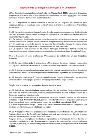 Regulamento da Eleição das Direções e 7º Congresso
Aprovado pela CEN em 09/05/2019 8
§ 3º As Comissões Executivas Estaduais definirão até 28 de junho de 2019 o número de delegados e
delegadas de suas respectivas etapas congressuais, obedecendo um limite mínimo de cinco vezes o
número de membros do respectivo Diretório Estadual.
Art. 32. O Regimento das etapas estaduais e nacional do 7º Congresso será elaborado pelas
respectivas Comissões Executivas, tendo como referência as orientações constantes do Anexo I deste
Regulamento.
Art. 33. No ato do credenciamento os delegados deverão apresentar um documento de identificação
com foto, e deverão assinar lista de presença em folha própria, que será fornecida pela Secretaria
Nacional de Organização.
§ 1º Os suplentes de delegado somente poderão ser credenciados durante o período regular de
credenciamento se for apresentado documento de delegado efetivo que comprove seu impedimento
§ 2º Os suplentes só poderão assumir na ausência dos delegados efetivos da mesma chapa,
obedecendo a paridade de gênero e as cotas étnicos raciais e de juventude.
§ 3º Os suplentes serão credenciados na primeira hora após o término do horário previsto para
credenciamento, sendo proibido, nesse mesmo período, o credenciamento de delegados efetivos.
Art. 34. O quórum em todas as etapas do 7º Congresso é de metade mais um dos delegados e
delegadas.
Art. 35. Será permitida a fusão de chapas junto à Mesa diretora das etapas estaduais e nacional do
7º Congresso, desde que efetuada antes do início das inscrições para defesa das teses em plenário.
Art. 36. O debate entre as chapas inscritas para a direção estadual ou nacional será coordenado pela
Mesa Diretora e deverá ser realizado preferencialmente durante o primeiro dia do 7º Congresso.
Art. 37. As etapas estaduais do 7° Congresso poderão aprovar Projetos de Resolução, com no máximo
10 mil caracteres com espaços, que serão enviados para debate na etapa nacional.
Eleição das Presidências e Direções Estaduais e Nacional
Art. 38. A eleição do Diretório Nacional, da Comissão de Ética Nacional e do Conselho Fiscal Nacional,
bem como da Presidência Nacional, ocorrerá, excepcionalmente, durante a etapa nacional do 7º
Congresso, através de votação secreta.
§ 1º As inscrições de candidaturas à presidência e de chapas à direção deverão ser efetuadas no
período de 15 a 25 de setembro de 2019, perante à Secretaria Nacional de Organização, sem prejuízo
de apresentação de novas candidaturas ou chapas até o dia 22 de novembro de 2019.
§ 2º Além do previsto no artigo 3°, cada chapa deverá também contar em sua composição com
filiado/as em, no mínimo, nove Estados da Federação.
Art. 39. A eleição dos Diretórios Estaduais, das Comissões de Éticas Estaduais e dos Conselhos Fiscais
Estaduais, bem como das Presidências Estaduais, ocorrerá, excepcionalmente, durante as etapas
estaduais do 7º Congresso, através de votação secreta.
Parágrafo único. As inscrições de candidaturas à presidência e de chapas às direções deverão ser
efetuadas no período de 12 a 21 de agosto de 2019, perante às respectivas Secretarias Estaduais de
Organização, sem prejuízo de apresentação de novas candidaturas ou chapas até o dia 19 de outubro
de 2019.
 