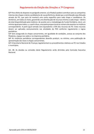 Regulamento da Eleição das Direções e 7º Congresso
Aprovado pela CEN em 09/05/2019 11
§2º Para efeito do disposto no parágrafo anterior, o/a filiado/a poderá contribuir para as campanhas
internas das chapas e do/as candidato/as de sua preferência, desde que a contribuição seja efetuada
através do FEI, que para tal manterá uma conta específica para cada chapa e candidatura. Os
diretórios, em todos os níveis, garantirão uma distribuição de recursos mínima a cada chapa – dentro
do total disponibilizado pela instância- de acordo com a metodologia do Fundo Partidário, isto é, um
mínimo igual para todos, e, a partir disso, uma parte proporcional ao número de assentos na instância
correspondente. A parte igual somada será equivalente a 35% dos recursos do FEI. Estes recursos
devem ser aplicados exclusivamente nas atividades do PED conforme regulamento e regras
partidárias.
§3º Será assegurado às chapas concorrentes, em igualdade de condições, acesso ao conjunto dos
filiado/as, espaço nas sedes e na imprensa partidária.
§4º As instâncias partidárias correspondentes deverão produzir, no mínimo, uma publicação de
apresentação das teses e chapas concorrentes.
§5º A Secretaria Nacional de Finanças regulamentará os procedimentos relativos ao FEI nos Estados
e municípios.
Art. 48. As dúvidas ou omissões deste Regulamento serão dirimidas pela Comissão Executiva
Nacional.
 