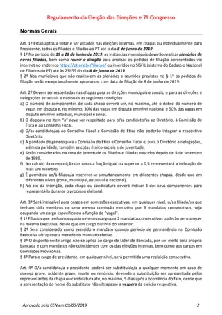 Regulamento da Eleição das Direções e 7º Congresso
Aprovado pela CEN em 09/05/2019 2
Normas Gerais
Art. 1º Estão aptos a votar e ser votados nas eleições internas, em chapas ou individualmente para
Presidente, todos os filiados e filiadas ao PT até o dia 8 de junho de 2019.
§ 1º No período de 19 a 28 de junho de 2019, as instâncias municipais deverão realizar plenárias de
novos filiados, bem como reunir a direção para analisar os pedidos de filiação apresentados via
internet no endereço https://pt.org.br/filiacao/ ou inseridos no SISFIL (sistema do Cadastro Nacional
de Filiados do PT) até às 23h59 do dia 8 de junho de 2019.
§ 2º Nos municípios que não realizarem as plenárias e reuniões previstas no § 1º os pedidos de
filiação serão excepcionalmente aprovados, com data de filiação de 8 de junho de 2019.
Art. 2º Devem ser respeitadas nas chapas para as direções municipais e zonais, e para as direções e
delegações estaduais e nacionais as seguintes condições:
a) O número de componentes de cada chapa deverá ser, no máximo, até o dobro do número de
vagas em disputa e, no mínimo, 30% das vagas em disputa em nível nacional e 50% das vagas em
disputa em nível estadual, municipal e zonal.
b) O disposto no item “a” deve ser respeitado para o/as candidato/as ao Diretório, à Comissão de
Ética e ao Conselho Fiscal.
c) O/as candidato/as ao Conselho Fiscal e Comissão de Ética não poderão integrar o respectivo
Diretório;
d) A paridade de gênero para a Comissão de Ética e Conselho Fiscal e, para o Diretório e delegações,
além da paridade, também as cotas étnico-raciais e de juventude.
e) Serão considerados na cota de juventude os filiados e filiadas nascidos depois de 8 de setembro
de 1989.
f) No cálculo da composição das cotas a fração igual ou superior a 0,5 representará a indicação de
mais um membro.
g) É permitido ao/à filiado/a inscrever-se simultaneamente em diferentes chapas, desde que em
diferentes níveis (zonal, municipal, estadual e nacional).
h) No ato da inscrição, cada chapa ou candidatura deverá indicar 3 dos seus componentes para
representá-la durante o processo eleitoral.
Art. 3º Será inelegível para cargos em comissões executivas, em qualquer nível, o/as filiado/as que
tenham sido membros de uma mesma comissão executiva por 3 mandatos consecutivos, seja
ocupando um cargo específico ou a função de “vogal”.
§ 1º Filiados que tenham ocupado o mesmo cargo por 2 mandatos consecutivos poderão permanecer
na mesma Executiva, desde que em cargo distinto do anterior;
§ 2º Será considerado como exercido o mandato quando período de permanência na Comissão
Executiva ultrapasse a metade do mandato efetivo.
§ 3º O disposto neste artigo não se aplica ao cargo de Líder de Bancada, por ser eleito pela própria
bancada e com mandatos não coincidentes com os das eleições internas, bem como aos cargos em
Comissões Provisórias.
§ 4º Para o cargo de presidente, em qualquer nível, será permitida uma reeleição consecutiva.
Art. 4º O/a candidato/a a presidente poderá ser substituído/a a qualquer momento em caso de
doença grave, acidente grave, morte ou renúncia, devendo a substituição ser apresentada pelos
representantes da chapa ou candidatura até, no máximo, 5 dias após a ocorrência do fato, desde que
a apresentação do nome do substituto não ultrapasse a véspera da eleição respectiva.
 