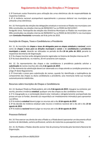 Regulamento da Eleição das Direções e 7º Congresso
Aprovado pela CEN em 09/05/2019 4
§ 3º Eventuais custos financeiros para utilização das urnas eletrônicas são de responsabilidade da
respectiva instância.
§ 4º A instância nacional acompanhará especialmente o processo eleitoral nos municípios que
utilizarão urnas eletrônicas.
Art. 10. Participarão das eleições das delegações estaduais e nacionais os filiados nos municípios com
DMs constituídos nas eleições internas de 09/04/2017 ou no PEDEX de 03/12/2017.
Parágrafo único. Participarão das eleições dos Diretórios Municipais os filiados nos municípios com
DMs constituídos nas eleições internas de 09/04/2017 ou no PEDEX de 03/12/2017 e nos municípios
com Comissões Provisórias nomeadas até 8 de junho de 2019.
Inscrição de Chapas, Teses e Candidaturas a Presidente
Art. 11. As inscrições de chapas e teses de delegados para as etapas estaduais e nacional, assim
como de chapas e teses para as direções municipais e zonais e de candidato/as a presidentes
municipais e zonais, deverão ser efetuadas no período de 8 a 26 de julho de 2019, perante às
respectivas Secretarias de Organização.
§ 1º As chapas inscritas serão obrigatoriamente registradas no Sistema de Eleições Internas do PT.
§ 2º As teses deverão ter, no máximo, 20 mil caracteres com espaços.
Art. 12. Os representantes das chapas e das candidaturas à presidência poderão solicitar a
substituição de nomes inscritos até o dia 2 de agosto de 2019.
§ 1º No momento da substituição deverá ser observado se a chapa atende as condições previstas no
artigo 3º deste Regulamento.
§ 2º Encerrado o prazo para substituição de nomes, quando for identificada a inadimplência de
componentes das chapas ou do/as candidato/as a presidente, o/as mesmo/as terão sua inscrição
automaticamente indeferidas.
Recursos sobre Inscrições de Chapas e Candidaturas
Art. 13. Qualquer filiado ou filiada poderá, até o dia 9 de agosto de 2019, impugnar ou contestar, por
escrito, perante à instância estadual, qualquer uma das chapas ou dos candidatos inscritos.
§ 1º A impugnação ou a contestação deverá estar motivada e obrigatoriamente acompanhada das
provas em que se fundar, devendo o/a requerido/a ser imediatamente intimado/a para apresentar
sua defesa.
§ 2º A instância estadual deverá julgar os recursos até o dia 16 de agosto de 2019.
§ 3º Da decisão da instância estadual cabe recurso à instância nacional até o dia até o dia 23 de
agosto de 2019.
§ 4º A instância nacional deverá julgar os recursos até o dia 30 de agosto de 2019.
Processo Eleitoral
Art. 14. Para exercer seu direito de voto o filiado ou a filiada deverá apresentar um documento oficial
(carteira de identidade, carteira profissional, carteira de motorista ou passaporte) com foto.
Art. 15. Os filiados e filiadas deverão assinar lista de presença fornecida pela Secretaria Nacional de
Organização.
 