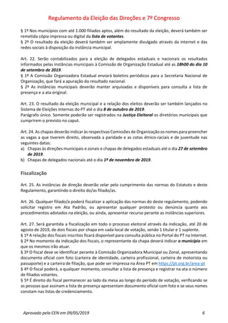 Regulamento da Eleição das Direções e 7º Congresso
Aprovado pela CEN em 09/05/2019 6
§ 1º Nos municípios com até 1.000 filiados aptos, além do resultado da eleição, deverá também ser
remetida cópia impressa ou digital da lista de votantes.
§ 2º O resultado da eleição deverá também ser amplamente divulgado através da internet e das
redes sociais à disposição da instância municipal.
Art. 22. Serão contabilizados para a eleição de delegados estaduais e nacionais os resultados
informados pelas instâncias municipais à Comissão de Organização Estadual até as 18h00 do dia 10
de setembro de 2019.
§ 1º A Comissão Organizadora Estadual enviará boletins periódicos para a Secretaria Nacional de
Organização, que fará a apuração do resultado nacional.
§ 2º As instâncias municipais deverão manter arquivadas e disponíveis para consulta a lista de
presença e a ata original.
Art. 23. O resultado da eleição municipal e a relação dos eleitos deverão ser também lançados no
Sistema de Eleições Internas do PT até o dia 8 de outubro de 2019.
Parágrafo único. Somente poderão ser registrados na Justiça Eleitoral os diretórios municipais que
cumprirem o previsto no caput.
Art. 24. As chapas deverão indicar às respectivas Comissões de Organização os nomes para preencher
as vagas a que tiverem direito, observada a paridade e as cotas étnico-raciais e de juventude nas
seguintes datas:
a) Chapas às direções municipais e zonais e chapas de delegados estaduais até o dia 27 de setembro
de 2019.
b) Chapas de delegados nacionais até o dia 1º de novembro de 2019.
Fiscalização
Art. 25. As instâncias de direção deverão zelar pelo cumprimento das normas do Estatuto e deste
Regulamento, garantindo o direito do/as filiado/as.
Art. 26. Qualquer filiado/a poderá fiscalizar a aplicação das normas do deste regulamento, podendo
solicitar registro em Ata Padrão, ou apresentar qualquer protesto ou denúncia quanto aos
procedimentos adotados na eleição, ou ainda, apresentar recurso perante as instâncias superiores.
Art. 27. Será garantida a fiscalização em todo o processo eleitoral através da indicação, até 20 de
agosto de 2019, de dois fiscais por chapa em cada local de votação, sendo 1 titular e 1 suplente.
§ 1º A relação dos fiscais inscritos ficará disponível para consulta pública no Portal do PT na Internet.
§ 2º No momento da indicação dos fiscais, o representante da chapa deverá indicar o município em
que os mesmos irão atuar.
§ 3º O fiscal deve se identificar perante à Comissão Organizadora Municipal ou Zonal, apresentando
documento oficial com foto (carteira de identidade, carteira profissional, carteira de motorista ou
passaporte) e a carteira de filiação, que pode ser impressa na Área PT em https://pt.org.br/area-pt
§ 4º O fiscal poderá, a qualquer momento, consultar a lista de presença e registrar na ata o número
de filiados votantes.
§ 5º É direito do fiscal permanecer ao lado da mesa ao longo do período de votação, verificando se
as pessoas que assinam a lista de presença apresentam documento oficial com foto e se seus nomes
constam nas listas de credenciamento.
 