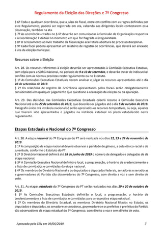 Regulamento da Eleição das Direções e 7º Congresso
Aprovado pela CEN em 09/05/2019 7
§ 6º Toda e qualquer ocorrência, que a juízo do fiscal, entre em conflito com as regras definidas por
este Regulamento, poderá ser registrada em ata, cabendo aos dirigentes locais contestarem essa
observação, também na ata.
§ 7º As ocorrências citadas no § 6º deverão ser comunicadas à Comissão de Organização respectiva
e à Coordenação Estadual no momento em que for flagrada a irregularidade.
§ 8º O cerceamento ao livre trabalho da fiscalização acarretará abertura de processo disciplinar.
§ 9º Cada fiscal poderá apresentar um relatório de registro de ocorrências, que deverá ser anexado
à ata da eleição municipal.
Recursos sobre a Eleição
Art. 28. Os recursos referentes à eleição deverão ser apresentados à Comissão Executiva Estadual,
com cópia para a SORG Nacional, no período de 9 a 13 de setembro, e deverão tratar de indiscutível
conflito com as normas previstas neste regulamento ou no Estatuto.
§ 1º As Comissões Executivas Estaduais devem analisar e julgar os recursos apresentados até o dia
20 de setembro de 2019.
§ 2º Os relatórios de registro de ocorrência apresentados pelos fiscais serão obrigatoriamente
considerados em qualquer julgamento que questione a realização da eleição ou da apuração.
Art. 29. Das decisões das Comissões Executivas Estaduais caberá recurso à Comissão Executiva
Nacional até o dia 27 de setembro de 2019, que deverão ser julgados até o dia 5 de outubro de 2019.
Parágrafo único. Na instância nacional só serão apreciados os recursos tempestivos, ou seja, aqueles
que tiverem sido apresentados e julgados na instância estadual no prazo estabelecido neste
regulamento.
Etapas Estaduais e Nacional do 7º Congresso
Art. 30. A etapa nacional do 7º Congresso do PT será realizada nos dias 22, 23 e 24 de novembro de
2019.
§ 1º A composição da etapa nacional deverá observar a paridade de gênero, a cota étnico-racial e de
juventude, conforme o Estatuto do PT.
§ 2º O Diretório Nacional definirá até 28 de junho de 2019 o número de delegados e delegadas de da
etapa nacional.
§ 3º A Comissão Executiva Nacional definirá o local, a programação, o horário de credenciamento e
a lista de convidados e convidadas da etapa nacional.
§ 4º Os membros do Diretório Nacional e os deputados e deputadas federais, senadores e senadoras
e governadores do Partido são observadores do 7º Congresso, com direito a voz e sem direito de
voto.
Art. 31. As etapas estaduais do 7º Congresso do PT serão realizadas nos dias 19 e 20 de outubro de
2019.
§ 1º As Comissões Executivas Estaduais definirão o local, a programação, o horário de
credenciamento e a lista de convidados e convidadas para a respectiva etapa estadual.
§ 2º Os membros do Diretório Estadual, os membros Diretório Nacional filiados no Estado; os
deputados e deputadas, os senadores e senadoras, governadores e os prefeitos e prefeitas do Partido
são observadores da etapa estadual do 7º Congresso, com direito a voz e sem direito de voto.
 