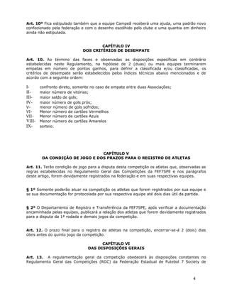 Art. 10º Fica estipulado também que a equipe Campeã receberá uma ajuda, uma padrão novo
confecionado pela federação e com o desenho escolhido pelo clube e uma quantia em dinheiro
ainda não estipulada.


                                     CAPÍTULO IV
                             DOS CRITÉRIOS DE DESEMPATE

Art. 10. Ao término das fases e observadas as disposições específicas em contrário
estabelecidas neste Regulamento, na hipótese de 2 (duas) ou mais equipes terminarem
empatas em número de pontos ganhos, para definir a classificada e/ou classificadas, os
critérios de desempate serão estabelecidos pelos índices técnicos abaixo mencionados e de
acordo com a seguinte ordem:

I-      confronto direto, somente no caso de empate entre duas Associações;
II-     maior número de vitórias;
III-    maior saldo de gols;
IV-     maior número de gols prós;
V-      menor número de gols sofridos;
VI-     Menor número de cartões Vermelhos
VII-    Menor número de cartões Azuis
VIII-   Menor número de cartões Amarelos
IX-     sorteio.




                                 CAPÍTULO V
         DA CONDIÇÃO DE JOGO E DOS PRAZOS PARA O REGISTRO DE ATLETAS

Art. 11. Terão condição de jogo para a disputa desta competição os atletas que, observadas as
regras estabelecidas no Regulamento Geral das Competições da FEF7SPE e nos parágrafos
deste artigo, forem devidamente registrados na federação e em suas respectivas equipes.


§ 1º Somente poderão atuar na competição os atletas que forem registrados por sua equipe e
se sua documentação for protocolada por sua respectiva equipe até dois dias útil da partida.


§ 2º O Departamento de Registro e Transferência da FEF7SPE, após verificar a documentação
encaminhada pelas equipes, publicará a relação dos atletas que forem devidamente registrados
para a disputa da 1ª rodada e demais jogos da competição.


Art. 12. O prazo final para o registro de atletas na competição, encerrar-se-á 2 (dois) dias
úteis antes do quinto jogo da competição.

                                      CAPÍTULO VI
                                DAS DISPOSIÇÕES GERAIS

Art. 13. A regulamentação geral da competição obedecerá às disposições constantes no
Regulamento Geral das Competições (RGC) da Federação Estadual de Futebol 7 Society de



                                                                                      4
 