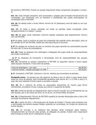 Pernambuco (FEF7SPE), ficando as equipes disputantes deste campeonato obrigadas a cumpri-
  lo.

  Art. 14. Toda infração disciplinar será processada e julgada pela Comissão Disciplinar(CD) da
  competição, que funcionará com os membros e presidentes dos clubes participantes na
  competição junto à FEF7SPE.

  Art. 16. Os atletas terão o limite inferior mínimo de 16 (dezesseis) anos de idade ou ano que
  completa.

  Art. 17. As bolas a serem utilizadas em todas as partidas desta competição serão
  obrigatoriamente d e futebol 7 society.

  Art. 18. Os jogos serão realizados conforme tabelas expedidas pelo Departamento Técnico
  (DT) da FEF7SPE.

  § 1º As datas, locais e horários de jogos da competição não poderão sofrer alterações, salvo se
  por decisão do DT da FEF7SPE, desde que não haja prejuízo a terceiros.

  § 2º Os pedidos de mudança de dias ou horários dos jogos deverão ser protocolados através
  de ofício até 72 horas de antecedência.

  Art. 20. Todas as despesas com arbitragem e delegados dos jogos serão de responsabilidade
  dos Clubes mandantes.

     § 1º As despesas de transporte e alimentação será de responsabilidade das equipes
participantes.
  Art. 21. Competirá as equipes repassarem à FEF7SPE os seguintes valores a serem pagos
  pelas equipes mandante 1 hora antes da partida.

   Taxa de Arbitragem – por Jogo                                                      R$ 80,00
   Taxa do Campo – equipe que jogar no CMR                                            R$ 50,00

  § 1º. Competirá a FEF7SPE indicarem o trio de árbitros que comandara as partidas,

  Parágrafo único. As equipes que não pagarem as taxas a que se refere o caput deste artigo
  antes do início da partida, será considerada perdedora pelo escore de 3 x 0 (três a zero) e o
  jogo não será realizado ficando sujeito a punições a equipe.

  Art. 22. Se o uniforme de ambas as associações disputantes do mesmo jogo forem
  semelhantes, procederá à troca a equipe que estiver a esquerda da tabela.

  Art. 23. Conforme decisão do Departamento Técnico haverá reunião com os Presidentes da Lig
  das equipes, dia 31 de março de 2010, as 19:30 hs, no Circulo Militar do Recife.

  Art. 24. O Departamento Técnico da FEF7SPE expedirá as devidas Resoluções para a boa e fiel
  execução do presente Regulamento.

  Art. 25. A partir de 2011, o Pernambucano de Clubes de Futebol 7 Society será composta com
  a participação das demais equipes filiadas, podendo ser aumentado, em função do ingresso de
  outras equipes.

  Art. 26. As sumulas e os relatórios das partidas serão entregues pelos árbitros,
  obrigatoriamente ao final de cada partida, ao delegado da partida, ficando este responsável
  pela entrega ao chefe do DT subseqüente ao jogo.

                                                                                          5
 