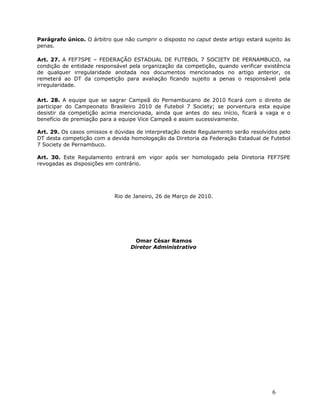Parágrafo único. O árbitro que não cumprir o disposto no caput deste artigo estará sujeito às
penas.

Art. 27. A FEF7SPE – FEDERAÇÃO ESTADUAL DE FUTEBOL 7 SOCIETY DE PERNAMBUCO, na
condição de entidade responsável pela organização da competição, quando verificar existência
de qualquer irregularidade anotada nos documentos mencionados no artigo anterior, os
remeterá ao DT da competição para avaliação ficando sujeito a penas o responsável pela
irregularidade.

Art. 28. A equipe que se sagrar Campeã do Pernambucano de 2010 ficará com o direito de
participar do Campeonato Brasileiro 2010 de Futebol 7 Society; se porventura esta equipe
desistir da competição acima mencionada, ainda que antes do seu início, ficará a vaga e o
benefício de premiação para a equipe Vice Campeã e assim sucessivamente.

Art. 29. Os casos omissos e dúvidas de interpretação deste Regulamento serão resolvidos pelo
DT desta competição com a devida homologação da Diretoria da Federação Estadual de Futebol
7 Society de Pernambuco.

Art. 30. Este Regulamento entrará em vigor após ser homologado pela Diretoria FEF7SPE
revogadas as disposições em contrário.




                            Rio de Janeiro, 26 de Março de 2010.




                                   Omar César Ramos
                                  Diretor Administrativo




                                                                                      6
 