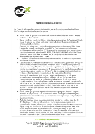  
E2X Esporte e Entretenimento
Fone: (11) 4805 5259 | Skype: e2xesportes | Email: contato@e2x.com.br
Rua Culto à Ciência, 146 - Subsolo – Pq. Do Colégio
Jundiaí - SP - Brasil - CEP: 13209-040
www.e2x.com.br
	
  
	
  
TERMO	
  DE	
  RESPONSABILIDADE	
  
	
  
	
  
Eu,	
  “identificado	
  no	
  cadastramento	
  da	
  inscrição”,	
  no	
  perfeito	
  uso	
  de	
  minhas	
  faculdades,	
  
DECLARO	
  para	
  os	
  devidos	
  fins	
  de	
  direito	
  que:	
  
• Estou	
  ciente	
  de	
  que	
  se	
  trata	
  de	
  um	
  duathlon	
  nas	
  distâncias	
  10km	
  corrida	
  ,	
  60km	
  
ciclismo	
  e	
  10km	
  corrida.	
  	
  
• Estou	
  em	
  plenas	
  condições	
  físicas	
  e	
  psicológicas	
  de	
  participar	
  	
  do	
  Powerman	
  Brasil	
  e	
  
estou	
  ciente	
  que	
  não	
  existe	
  nenhuma	
  recomendação	
  médica	
  que	
  me	
  impeça	
  de	
  
praticar	
  atividades	
  físicas.	
  
• Assumo,	
  por	
  minha	
  livre	
  e	
  espontânea	
  vontade,	
  todos	
  os	
  riscos	
  envolvidos	
  e	
  suas	
  
consequências	
  pela	
  participação	
  nesta	
  PROVA	
  (que	
  incluem	
  possibilidade	
  de	
  
invalidez	
  e	
  morte),	
  isentando	
  a	
  E2X	
  Esporte	
  e	
  Entretenimento,	
  seus	
  organizadores,	
  
colaboradores	
  e	
  patrocinadores	
  DE	
  TODA	
  E	
  QUALQUER	
  RESPONSABILIDADE	
  por	
  
quaisquer	
  danos	
  materiais,	
  morais	
  ou	
  físicos,	
  que	
  porventura	
  venha	
  a	
  sofrer,	
  
advindos	
  da	
  participação	
  nesta	
  PROVA.	
  
• Li,	
  conheço,	
  aceito	
  e	
  me	
  submeto	
  integralmente	
  a	
  todos	
  os	
  termos	
  do	
  regulamento	
  
do	
  Powerman	
  Brasil.	
  	
  
• Declaro	
  que	
  não	
  portarei,	
  nem	
  utilizarei,	
  nas	
  áreas	
  do	
  evento,	
  percurso	
  e	
  entrega	
  de	
  
kits,	
  ou	
  outra	
  área	
  de	
  visibilidade	
  no	
  evento,	
  ou	
  meios	
  de	
  divulgação	
  e	
  promoção,	
  
nenhum	
  material	
  publicitário,	
  promocional	
  ou	
  político,	
  sem	
  a	
  devida	
  autorização	
  por	
  
escrito	
  dos	
  organizadores;	
  e,	
  também,	
  de	
  qualquer	
  material	
  ou	
  objeto	
  que	
  ponha	
  em	
  
risco	
  a	
  segurança	
  do	
  evento,	
  dos	
  atletas	
  e/ou	
  das	
  pessoas	
  presentes,	
  aceitando	
  ser	
  
retirado	
  pela	
  organização	
  ou	
  autoridades,	
  das	
  áreas	
  acima	
  descritas.	
  
• Em	
  caso	
  de	
  participação	
  neste	
  evento,	
  representando	
  equipes	
  de	
  atletas	
  ou	
  
prestadores	
  de	
  serviços	
  e/	
  ou	
  qualquer	
  mídia	
  ou	
  veículo,	
  declaro	
  ter	
  pleno	
  
conhecimento,	
  e	
  que	
  aceito	
  o	
  regulamento	
  do	
  Powerman	
  Brasil,	
  bem	
  como,	
  a	
  
respeitar	
  as	
  áreas	
  da	
  organização	
  destinadas	
  as	
  mesmas,	
  e	
  que	
  está	
  vedada	
  minha	
  
participação	
  nas	
  estruturas	
  de	
  apoio	
  a	
  equipes	
  montadas	
  em	
  locais	
  inadequados,	
  ou	
  
que	
  interfiram	
  no	
  andamento	
  do	
  evento,	
  e	
  também	
  locais	
  sem	
  autorização	
  por	
  
escrito	
  da	
  organização,	
  podendo	
  ser	
  retirado	
  da	
  prova	
  e	
  do	
  local	
  do	
  evento	
  em	
  
qualquer	
  tempo.	
  
• Estou	
  ciente	
  que	
  qualquer	
  agressão	
  física	
  ou	
  moral	
  por	
  parte	
  do	
  atleta	
  a	
  algum	
  
membro	
  da	
  organização	
  e	
  /ou	
  utilização	
  de	
  meios	
  ilícitos	
  para	
  obter	
  vantagem	
  
perante	
  outros	
  competidores	
  ou	
  que	
  comprometam	
  a	
  organização	
  será	
  punido	
  com	
  
a	
  desclassificação.	
  
• Autorizo	
  o	
  uso	
  de	
  minha	
  imagem,	
  assim	
  como	
  familiares	
  e	
  amigos,	
  para	
  fins	
  de	
  
divulgação	
  do	
  evento,	
  por	
  fotos,	
  vídeos	
  e	
  entrevistas	
  em	
  qualquer	
  meio	
  de	
  
comunicação,	
  sem	
  geração	
  de	
  ônus	
  para	
  os	
  	
  organizadores,	
  mídia	
  e	
  patrocinadores.	
  
• Estou	
  ciente	
  que	
  na	
  hipótese	
  de	
  suspensão	
  da	
  prova	
  por	
  questões	
  de	
  segurança	
  
pública	
  ou	
  força	
  maior,	
  todos	
  os	
  eventuais	
  custos	
  referentes	
  à	
  locomoção,	
  
preparação,	
  estadia,	
  inscrição,	
  entre	
  outros	
  gastos	
  despendidos	
  pelo	
  atleta	
  será	
  
suportados	
  única	
  e	
  exclusivamente	
  por	
  mim,	
  isentando	
  a	
  Comissão	
  Organizadora	
  e	
  a	
  
empresa	
  responsável	
  pelo	
  ressarcimento	
  de	
  qualquer	
  destes	
  custos.	
  
 