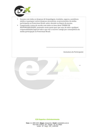  
E2X Esporte e Entretenimento
Fone: (11) 4805 5259 | Skype: e2xesportes | Email: contato@e2x.com.br
Rua Culto à Ciência, 146 - Subsolo – Pq. Do Colégio
Jundiaí - SP - Brasil - CEP: 13209-040
www.e2x.com.br
• Assumo	
  com	
  todas	
  as	
  despesas	
  de	
  hospedagem,	
  traslados,	
  seguros,	
  assistência	
  
médica	
  e	
  quaisquer	
  outras	
  despesas	
  necessárias,	
  ou	
  provenientes	
  da	
  minha	
  
participação	
  no	
  Powerman	
  Brasil;	
  antes,	
  durante	
  ou	
  depois	
  da	
  mesma.	
  
• Compreendi	
  e	
  estou	
  de	
  acordo	
  com	
  todos	
  os	
  itens	
  deste	
  TERMO	
  DE	
  
RESPONSABILIDADE,	
  isentando	
  assim	
  quem	
  quer	
  que	
  seja,	
  de	
  toda	
  e	
  qualquer	
  
responsabilidade	
  legal	
  de	
  tudo	
  o	
  que	
  vier	
  a	
  ocorrer	
  comigo	
  por	
  consequência	
  da	
  
minha	
  participação	
  no	
  Powerman	
  Brasil.	
  
	
  
	
  
_________________________________________________________	
  
Assinatura	
  do	
  Participante	
  
	
  
	
  
__	
  
 