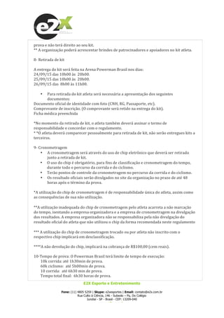  
E2X Esporte e Entretenimento
Fone: (11) 4805 5259 | Skype: e2xesportes | Email: contato@e2x.com.br
Rua Culto à Ciência, 146 - Subsolo – Pq. Do Colégio
Jundiaí - SP - Brasil - CEP: 13209-040
www.e2x.com.br
prova	
  e	
  não	
  terá	
  direito	
  ao	
  seu	
  kit.	
  
**	
  A	
  organização	
  poderá	
  acrescentar	
  brindes	
  de	
  patrocinadores	
  e	
  apoiadores	
  no	
  kit	
  atleta.	
  
	
  
8-­‐	
  Retirada	
  de	
  kit	
  
	
  
A	
  entrega	
  do	
  kit	
  será	
  feita	
  na	
  Arena	
  Powerman	
  Brasil	
  nos	
  dias:	
  
24/09/15	
  das	
  10h00	
  às	
  	
  20h00.	
  
25/09/15	
  das	
  10h00	
  às	
  	
  20h00.	
  
26/09/15	
  das	
  	
  8h00	
  às	
  11h00.	
  
	
  
• Para	
  retirada	
  do	
  kit	
  atleta	
  será	
  necessária	
  a	
  apresentação	
  dos	
  seguintes	
  
documentos:	
  
Documento	
  oficial	
  de	
  identidade	
  com	
  foto	
  (CNH,	
  RG,	
  Passaporte,	
  etc).	
  
Comprovante	
  de	
  inscrição.	
  (O	
  comprovante	
  será	
  retido	
  na	
  entrega	
  do	
  kit).	
  
Ficha	
  médica	
  preenchida	
  	
  
	
  
*No	
  momento	
  da	
  retirada	
  de	
  kit,	
  o	
  atleta	
  também	
  deverá	
  assinar	
  o	
  termo	
  de	
  
responsabilidade	
  e	
  concordar	
  com	
  o	
  regulamento.	
  
*	
  *O	
  atleta	
  deverá	
  comparecer	
  pessoalmente	
  para	
  retirada	
  de	
  kit,	
  não	
  serão	
  entregues	
  kits	
  a	
  
terceiros.	
  
	
  
9-­‐	
  Cronometragem	
  
• A	
  cronometragem	
  será	
  através	
  do	
  uso	
  de	
  chip	
  eletrônico	
  que	
  deverá	
  ser	
  retirado	
  
junto	
  a	
  retirada	
  de	
  kit.	
  
• O	
  uso	
  do	
  chip	
  é	
  obrigatório,	
  para	
  fins	
  de	
  classificação	
  e	
  cronometragem	
  do	
  tempo,	
  
durante	
  todo	
  o	
  percurso	
  da	
  corrida	
  e	
  do	
  ciclismo.	
  	
  
• Terão	
  pontos	
  de	
  controle	
  da	
  cronometragem	
  no	
  percurso	
  da	
  corrida	
  e	
  do	
  ciclismo.	
  	
  
• Os	
  resultado	
  oficiais	
  serão	
  divulgados	
  no	
  site	
  da	
  organização	
  no	
  prazo	
  de	
  até	
  48	
  
horas	
  após	
  o	
  término	
  da	
  prova.	
  	
  
	
  
*A	
  utilização	
  do	
  chip	
  de	
  cronometragem	
  é	
  de	
  responsabilidade	
  única	
  do	
  atleta,	
  assim	
  como	
  
as	
  consequências	
  de	
  sua	
  não	
  utilização.	
  
**A	
  utilização	
  inadequada	
  do	
  chip	
  de	
  cronometragem	
  pelo	
  atleta	
  acarreta	
  a	
  não	
  marcação	
  
do	
  tempo,	
  isentando	
  a	
  empresa	
  organizadora	
  e	
  a	
  empresa	
  de	
  cronometragem	
  na	
  divulgação	
  
dos	
  resultados.	
  A	
  empresa	
  organizadora	
  não	
  se	
  responsabiliza	
  pela	
  não	
  divulgação	
  do	
  
resultado	
  oficial	
  do	
  atleta	
  que	
  não	
  utilizou	
  o	
  chip	
  da	
  forma	
  recomendada	
  neste	
  regulamento	
  
***	
  A	
  utilização	
  do	
  chip	
  de	
  cronometragem	
  trocado	
  ou	
  por	
  atleta	
  não	
  inscrito	
  com	
  o	
  
respectivo	
  chip	
  implicará	
  em	
  desclassificação.	
  
	
  
****A	
  não	
  devolução	
  do	
  chip,	
  implicará	
  na	
  cobrança	
  de	
  R$100,00	
  (cem	
  reais).	
  
	
  
10-­‐Tempo	
  de	
  prova:	
  O	
  Powerman	
  Brasil	
  terá	
  limite	
  de	
  tempo	
  de	
  execução:	
  
10k	
  corrida:	
  até	
  1h30min	
  de	
  prova.	
  
60k	
  ciclismo:	
  	
  até	
  5h00min	
  de	
  prova.	
  
10	
  corrida:	
  	
  até	
  6h30	
  min	
  de	
  prova.	
  
Tempo	
  total	
  final:	
  	
  6h30	
  horas	
  de	
  prova.	
  
 