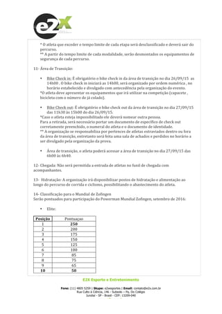  
E2X Esporte e Entretenimento
Fone: (11) 4805 5259 | Skype: e2xesportes | Email: contato@e2x.com.br
Rua Culto à Ciência, 146 - Subsolo – Pq. Do Colégio
Jundiaí - SP - Brasil - CEP: 13209-040
www.e2x.com.br
*	
  O	
  atleta	
  que	
  exceder	
  o	
  tempo	
  limite	
  de	
  cada	
  etapa	
  será	
  desclassificado	
  e	
  deverá	
  sair	
  do	
  
percurso.	
  
**	
  A	
  partir	
  do	
  tempo	
  limite	
  de	
  cada	
  modalidade,	
  serão	
  desmontados	
  os	
  equipamentos	
  de	
  
segurança	
  de	
  cada	
  percurso.	
  
	
  
11-­‐	
  Área	
  de	
  Transição:	
  
	
  
• Bike	
  Check	
  in:	
  É	
  obrigatório	
  o	
  bike	
  check	
  in	
  da	
  área	
  de	
  transição	
  no	
  dia	
  26/09/15	
  	
  as	
  
14h00	
  .	
  O	
  bike	
  check	
  in	
  iniciará	
  as	
  14h00,	
  será	
  organizado	
  por	
  ordem	
  numérica	
  ,	
  no	
  
horário	
  estabelecido	
  e	
  divulgado	
  com	
  antecedência	
  pela	
  organização	
  do	
  evento.	
  
*O	
  atleta	
  deve	
  apresentar	
  os	
  equipamentos	
  que	
  irá	
  utilizar	
  na	
  competição	
  (capacete	
  ,	
  
bicicleta	
  com	
  o	
  número	
  de	
  já	
  colado).	
  
	
  
• Bike	
  Check	
  out:	
  É	
  obrigatório	
  o	
  bike	
  check	
  out	
  da	
  área	
  de	
  transição	
  no	
  dia	
  27/09/15	
  
das	
  11h30	
  às	
  15h00	
  do	
  dia	
  26/09/15.	
  
*Caso	
  o	
  atleta	
  esteja	
  impossibilitado	
  ele	
  deverá	
  nomear	
  outra	
  pessoa.	
  	
  
Para	
  a	
  retirada,	
  será	
  necessário	
  portar	
  um	
  documento	
  de	
  específico	
  de	
  check	
  out	
  
corretamente	
  preenchido,	
  o	
  numeral	
  do	
  atleta	
  e	
  o	
  documento	
  de	
  identidade.	
  
**	
  A	
  organização	
  se	
  responsabiliza	
  por	
  pertences	
  de	
  atletas	
  extraviados	
  dentro	
  ou	
  fora	
  	
  
da	
  área	
  de	
  transição,	
  entretanto	
  será	
  feita	
  uma	
  sala	
  de	
  achados	
  e	
  perdidos	
  no	
  horário	
  a	
  
ser	
  divulgado	
  pela	
  organização	
  da	
  prova.	
  
	
  
• Área	
  de	
  transição,	
  o	
  atleta	
  poderá	
  acessar	
  a	
  área	
  de	
  transição	
  no	
  dia	
  27/09/15	
  das	
  
6h00	
  às	
  6h40.	
  
	
  
12-­‐	
  Chegada:	
  Não	
  será	
  permitida	
  a	
  entrada	
  de	
  atletas	
  no	
  funil	
  de	
  chegada	
  com	
  
acompanhantes.	
  
	
  
13-­‐	
  	
  Hidratação:	
  A	
  organização	
  irá	
  disponibilizar	
  postos	
  de	
  hidratação	
  e	
  alimentação	
  ao	
  
longo	
  do	
  percurso	
  de	
  corrida	
  e	
  ciclismo,	
  possibilitando	
  o	
  abastecimento	
  do	
  atleta.	
  
	
  
14-­‐	
  Classificação	
  para	
  o	
  Mundial	
  de	
  Zofingen	
  
Serão	
  pontuados	
  para	
  participação	
  do	
  Powerman	
  Mundial	
  Zofingen,	
  setembro	
  de	
  2016:	
  
	
  
• Elite:	
  
	
  
Posição	
   Pontuaçao	
  
1	
   250	
  
2	
   200	
  
3	
   175	
  
4	
   150	
  
5	
   125	
  
6	
   100	
  
7	
   85	
  
8	
   75	
  
9	
   65	
  
10	
   50	
  
 