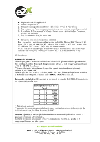  
E2X Esporte e Entretenimento
Fone: (11) 4805 5259 | Skype: e2xesportes | Email: contato@e2x.com.br
Rua Culto à Ciência, 146 - Subsolo – Pq. Do Colégio
Jundiaí - SP - Brasil - CEP: 13209-040
www.e2x.com.br
	
  
• Regras	
  para	
  o	
  Ranking	
  Mundial:	
  
1. Sistema	
  de	
  pontuação.	
  
2. São	
  acumulados	
  pontos	
  dos	
  últimos	
  12	
  meses	
  de	
  provas	
  do	
  Powerman.	
  
3. Os	
  pontos	
  de	
  um	
  Powerman,	
  pode	
  ser	
  contato	
  apenas	
  uma	
  vez	
  	
  no	
  ranking	
  mundial.	
  
4. O	
  resultado	
  do	
  Powerman	
  World	
  Series,	
  é	
  dado	
  sempre	
  após	
  a	
  final	
  do	
  Powerman	
  
Mundial	
  em	
  Zofingen	
  .	
  
5. Não	
  existem	
  especificações	
  uniformes.	
  
	
  
• Categorias	
  faixa	
  etária	
  masculina	
  e	
  feminina:	
  
Top	
  5	
  masculino	
  e	
  feminino	
  em	
  cada	
  grupo	
  de	
  idade	
  (18	
  à	
  24	
  anos,	
  25	
  à	
  29	
  anos,	
  30	
  à	
  34	
  
anos,	
  35	
  à	
  39	
  anos,	
  40	
  à	
  44	
  anos,	
  45	
  à	
  49	
  anos,	
  50	
  à	
  54	
  anos,	
  55	
  à	
  59	
  anos,	
  	
  60	
  à	
  64	
  anos,	
  
65	
  à	
  69	
  anos,	
  70	
  à	
  74	
  anos,	
  75	
  à	
  79	
  anos	
  e	
  acima	
  de	
  80	
  anos).	
  
**Cada	
  faixa	
  etária	
  deve	
  ter	
  pelo	
  menos	
  cinco	
  atletas	
  inscritos	
  nessa	
  faixa	
  etária.	
  Caso	
  
contrário	
  ele	
  altera	
  para	
  10	
  anos,	
  por	
  exemplo	
  30-­‐34	
  e	
  35-­‐39	
  se	
  tornaria	
  30-­‐39.	
  
	
  
15-­‐	
  Premiação	
  
	
  
Regras	
  para	
  premiação:	
  
Classificação	
  geral:	
  5	
  primeiros	
  colocados	
  na	
  classificação	
  geral	
  masculina	
  e	
  geral	
  feminina.	
  
Será	
  obtida	
  pela	
  ordem	
  de	
  chegada	
  dos	
  primeiros	
  3	
  atletas	
  de	
  cada	
  categoria,	
  de	
  acordo	
  com	
  
o	
  TEMPO	
  BRUTO	
  de	
  cada	
  um.	
  
**Os	
  vencedores	
  das	
  categorias	
  geral	
  masculina	
  e	
  geral	
  feminina	
  não	
  participam	
  da	
  
premiação	
  por	
  faixa	
  etária.	
  
Classificação	
  por	
  faixa	
  etária:	
  A	
  classificação	
  será	
  feita	
  pela	
  ordem	
  de	
  chegada	
  dos	
  primeiros	
  
3	
  atletas	
  de	
  cada	
  categoria,	
  de	
  acordo	
  com	
  o	
  TEMPO	
  LÍQUIDO	
  de	
  cada	
  um.	
  	
  
	
  
Premiação	
  em	
  dinheiro:	
  O	
  Powerman	
  fará	
  o	
  total	
  de	
  premiação	
  	
  de	
  €	
  5.000,00	
  em	
  dinheiro	
  
para	
  os	
  primeiros	
  colocados:	
  
	
  
	
  	
  	
  	
  	
  	
  	
  	
  	
  	
  	
  	
  	
  	
  	
  	
  	
  	
  	
  	
  	
  	
  	
  	
  	
  	
  	
  	
  	
  	
  	
  	
  	
  	
  	
  	
  	
  	
  	
  	
  	
  	
  	
  	
  	
  	
   	
  
	
  *	
  Masculino	
  e	
  Feminino	
  
**A	
  cotação	
  de	
  valores	
  para	
  a	
  moeda	
  brasileira	
  será	
  utilizada	
  a	
  cotação	
  do	
  Euro	
  no	
  dia	
  da	
  
realização	
  do	
  evento,	
  dia	
  27	
  de	
  Setembro	
  de	
  2015.	
  
	
  
Troféus	
  :A	
  premiação	
  para	
  os	
  principais	
  vencedores	
  de	
  cada	
  categoria	
  serão	
  troféus	
  e	
  
possíveis	
  brindes	
  de	
  patrocinadores.	
  
Ganharão	
  troféus	
  os	
  	
  	
  primeiros	
  6	
  primeiros	
  colocados	
  do	
  classificação	
  geral	
  e	
  os	
  3	
  
primeiros	
  colocados	
  por	
  faixa	
  etária.	
  
 