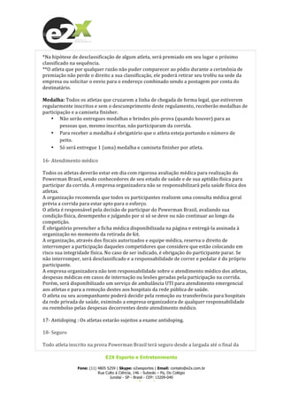  
E2X Esporte e Entretenimento
Fone: (11) 4805 5259 | Skype: e2xesportes | Email: contato@e2x.com.br
Rua Culto à Ciência, 146 - Subsolo – Pq. Do Colégio
Jundiaí - SP - Brasil - CEP: 13209-040
www.e2x.com.br
*Na	
  hipótese	
  de	
  desclassificação	
  de	
  algum	
  atleta,	
  será	
  premiado	
  em	
  seu	
  lugar	
  o	
  próximo	
  
classificado	
  na	
  sequência.	
  
**O	
  atleta	
  que	
  por	
  qualquer	
  razão	
  não	
  puder	
  comparecer	
  ao	
  pódio	
  durante	
  a	
  cerimônia	
  de	
  
premiação	
  não	
  perde	
  o	
  direito	
  a	
  sua	
  classificação,	
  ele	
  poderá	
  retirar	
  seu	
  troféu	
  na	
  sede	
  da	
  
empresa	
  ou	
  solicitar	
  o	
  envio	
  para	
  o	
  endereço	
  combinado	
  sendo	
  a	
  postagem	
  por	
  conta	
  do	
  
destinatário.	
  
	
  
Medalha:	
  Todos	
  os	
  atletas	
  que	
  cruzarem	
  a	
  linha	
  de	
  chegada	
  de	
  forma	
  legal,	
  que	
  estiverem	
  
regularmente	
  inscritos	
  e	
  sem	
  o	
  descumprimento	
  deste	
  regulamento,	
  receberão	
  medalhas	
  de	
  
participação	
  e	
  a	
  camiseta	
  finisher.	
  
• Não	
  serão	
  entregues	
  medalhas	
  e	
  brindes	
  pós-­‐prova	
  (quando	
  houver)	
  para	
  as	
  
pessoas	
  que,	
  mesmo	
  inscritas,	
  não	
  participaram	
  da	
  corrida.	
  
• Para	
  receber	
  a	
  medalha	
  é	
  obrigatório	
  que	
  o	
  atleta	
  esteja	
  portando	
  o	
  número	
  de	
  
peito.	
  
• Só	
  será	
  entregue	
  1	
  (uma)	
  medalha	
  e	
  camiseta	
  finisher	
  por	
  atleta.	
  
	
  
16-­‐	
  Atendimento	
  médico	
  
	
  
Todos	
  os	
  atletas	
  deverão	
  estar	
  em	
  dia	
  com	
  rigorosa	
  avaliação	
  médica	
  para	
  realização	
  do	
  
Powerman	
  Brasil,	
  sendo	
  conhecedores	
  de	
  seu	
  estado	
  de	
  saúde	
  e	
  de	
  sua	
  aptidão	
  física	
  para	
  
participar	
  da	
  corrida.	
  A	
  empresa	
  organizadora	
  não	
  se	
  responsabilizará	
  pela	
  saúde	
  física	
  dos	
  
atletas.	
  
A	
  organização	
  recomenda	
  que	
  todos	
  os	
  participantes	
  realizem	
  uma	
  consulta	
  médica	
  geral	
  
prévia	
  a	
  corrida	
  para	
  estar	
  apto	
  para	
  o	
  esforço.	
  
O	
  atleta	
  é	
  responsável	
  pela	
  decisão	
  de	
  participar	
  do	
  Powerman	
  Brasil,	
  avaliando	
  sua	
  
condição	
  física,	
  desempenho	
  e	
  julgando	
  por	
  si	
  só	
  se	
  deve	
  ou	
  não	
  continuar	
  ao	
  longo	
  da	
  
competição.	
  
É	
  obrigatório	
  preencher	
  a	
  ficha	
  médica	
  disponibilizada	
  na	
  página	
  e	
  entregá-­‐la	
  assinada	
  à	
  
organização	
  no	
  momento	
  da	
  retirada	
  de	
  kit.	
  
A	
  organização,	
  através	
  dos	
  fiscais	
  autorizados	
  e	
  equipe	
  médica,	
  reserva	
  o	
  direito	
  de	
  
interromper	
  a	
  participação	
  daqueles	
  competidores	
  que	
  considere	
  que	
  estão	
  colocando	
  em	
  
risco	
  sua	
  integridade	
  física.	
  No	
  caso	
  de	
  ser	
  indicado,	
  é	
  obrigação	
  do	
  participante	
  parar.	
  Se	
  
não	
  interromper,	
  será	
  desclassificado	
  e	
  a	
  responsabilidade	
  de	
  correr	
  e	
  pedalar	
  é	
  do	
  próprio	
  
participante.	
  
A	
  empresa	
  organizadora	
  não	
  tem	
  responsabilidade	
  sobre	
  o	
  atendimento	
  médico	
  dos	
  atletas,	
  
despesas	
  médicas	
  em	
  casos	
  de	
  internação	
  ou	
  lesões	
  geradas	
  pela	
  participação	
  na	
  corrida.	
  
Porém,	
  será	
  disponibilizado	
  um	
  serviço	
  de	
  ambulância	
  UTI	
  para	
  atendimento	
  emergencial	
  
aos	
  atletas	
  e	
  para	
  a	
  remoção	
  destes	
  aos	
  hospitais	
  da	
  rede	
  pública	
  de	
  saúde.	
  
O	
  atleta	
  ou	
  seu	
  acompanhante	
  poderá	
  decidir	
  pela	
  remoção	
  ou	
  transferência	
  para	
  hospitais	
  
da	
  rede	
  privada	
  de	
  saúde,	
  eximindo	
  a	
  empresa	
  organizadora	
  de	
  qualquer	
  responsabilidade	
  
ou	
  reembolso	
  pelas	
  despesas	
  decorrentes	
  deste	
  atendimento	
  médico.	
  
	
  
17-­‐	
  Antidoping	
  :	
  Os	
  atletas	
  estarão	
  sujeitos	
  a	
  exame	
  antidoping.	
  
	
  
18-­‐	
  Seguro	
  
	
  
Todo	
  atleta	
  inscrito	
  na	
  prova	
  Powerman	
  Brasil	
  terá	
  seguro	
  desde	
  a	
  largada	
  até	
  o	
  final	
  da	
  
 