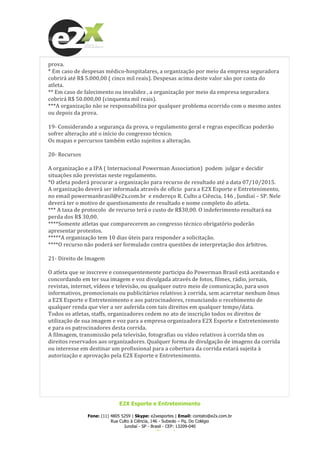  
E2X Esporte e Entretenimento
Fone: (11) 4805 5259 | Skype: e2xesportes | Email: contato@e2x.com.br
Rua Culto à Ciência, 146 - Subsolo – Pq. Do Colégio
Jundiaí - SP - Brasil - CEP: 13209-040
www.e2x.com.br
prova.	
  	
  
*	
  Em	
  caso	
  de	
  despesas	
  médico-­‐hospitalares,	
  a	
  organização	
  por	
  meio	
  da	
  empresa	
  seguradora	
  
cobrirá	
  até	
  R$	
  5.000,00	
  (	
  cinco	
  mil	
  reais).	
  Despesas	
  acima	
  deste	
  valor	
  são	
  por	
  conta	
  do	
  
atleta.	
  
**	
  Em	
  caso	
  de	
  falecimento	
  ou	
  invalidez	
  ,	
  a	
  organização	
  por	
  meio	
  da	
  empresa	
  seguradora	
  
cobrirá	
  R$	
  50.000,00	
  (cinquenta	
  mil	
  reais).	
  	
  
***A	
  organização	
  não	
  se	
  responsabiliza	
  por	
  qualquer	
  problema	
  ocorrido	
  com	
  o	
  mesmo	
  antes	
  
ou	
  depois	
  da	
  prova.	
  
	
  
19-­‐	
  Considerando	
  a	
  segurança	
  da	
  prova,	
  o	
  regulamento	
  geral	
  e	
  regras	
  específicas	
  poderão	
  
sofrer	
  alteração	
  até	
  o	
  início	
  do	
  congresso	
  técnico.	
  
Os	
  mapas	
  e	
  percursos	
  também	
  estão	
  sujeitos	
  a	
  alteração.	
  
	
  
20-­‐	
  Recursos	
  
	
  
A	
  organização	
  e	
  a	
  IPA	
  (	
  Internacional	
  Powerman	
  Association)	
  	
  podem	
  	
  julgar	
  e	
  decidir	
  
situações	
  não	
  previstas	
  neste	
  regulamento.	
  
*O	
  atleta	
  poderá	
  procurar	
  a	
  organização	
  para	
  recurso	
  de	
  resultado	
  até	
  a	
  data	
  07/10/2015.	
  
A	
  organização	
  deverá	
  ser	
  informada	
  através	
  de	
  ofício	
  	
  para	
  a	
  E2X	
  Esporte	
  e	
  Entretenimento,	
  
no	
  email	
  powermanbrasil@e2x.com.br	
  	
  e	
  endereço	
  R.	
  Culto	
  a	
  Ciência,	
  146	
  ,	
  Jundiaí	
  –	
  SP.	
  Nele	
  
deverá	
  ter	
  o	
  motivo	
  de	
  questionamento	
  de	
  resultado	
  e	
  nome	
  completo	
  do	
  atleta.	
  
***	
  A	
  taxa	
  de	
  protocolo	
  	
  de	
  recurso	
  terá	
  o	
  custo	
  de	
  R$30,00.	
  O	
  indeferimento	
  resultará	
  na	
  
perda	
  dos	
  R$	
  30,00.	
  	
  
****Somente	
  atletas	
  que	
  comparecerem	
  ao	
  congresso	
  técnico	
  obrigatório	
  poderão	
  
apresentar	
  protestos.	
  
*****A	
  organização	
  tem	
  10	
  dias	
  úteis	
  para	
  responder	
  a	
  solicitação.	
  
****O	
  recurso	
  não	
  poderá	
  ser	
  formulado	
  contra	
  questões	
  de	
  interpretação	
  dos	
  árbitros.	
  
	
  
21-­‐	
  Direito	
  de	
  Imagem	
  
	
  
O	
  atleta	
  que	
  se	
  inscreve	
  e	
  consequentemente	
  participa	
  do	
  Powerman	
  Brasil	
  está	
  aceitando	
  e	
  
concordando	
  em	
  ter	
  sua	
  imagem	
  e	
  voz	
  divulgada	
  através	
  de	
  fotos,	
  filmes,	
  rádio,	
  jornais,	
  
revistas,	
  internet,	
  vídeos	
  e	
  televisão,	
  ou	
  qualquer	
  outro	
  meio	
  de	
  comunicação,	
  para	
  usos	
  
informativos,	
  promocionais	
  ou	
  publicitários	
  relativos	
  à	
  corrida,	
  sem	
  acarretar	
  nenhum	
  ônus	
  
a	
  E2X	
  Esporte	
  e	
  Entretenimento	
  e	
  aos	
  patrocinadores,	
  renunciando	
  o	
  recebimento	
  de	
  
qualquer	
  renda	
  que	
  vier	
  a	
  ser	
  auferida	
  com	
  tais	
  direitos	
  em	
  qualquer	
  tempo/data.	
  
Todos	
  os	
  atletas,	
  staffs,	
  organizadores	
  cedem	
  no	
  ato	
  de	
  inscrição	
  todos	
  os	
  direitos	
  de	
  
utilização	
  de	
  sua	
  imagem	
  e	
  voz	
  para	
  a	
  empresa	
  organizadora	
  E2X	
  Esporte	
  e	
  Entretenimento	
  
e	
  para	
  os	
  patrocinadores	
  desta	
  corrida.	
  
A	
  filmagem,	
  transmissão	
  pela	
  televisão,	
  fotografias	
  ou	
  vídeo	
  relativos	
  à	
  corrida	
  têm	
  os	
  
direitos	
  reservados	
  aos	
  organizadores.	
  Qualquer	
  forma	
  de	
  divulgação	
  de	
  imagens	
  da	
  corrida	
  
ou	
  interesse	
  em	
  destinar	
  um	
  profissional	
  para	
  a	
  cobertura	
  da	
  corrida	
  estará	
  sujeita	
  à	
  
autorização	
  e	
  aprovação	
  pela	
  E2X	
  Esporte	
  e	
  Entretenimento.	
  
	
  
	
  
	
  
	
  
	
  
 
