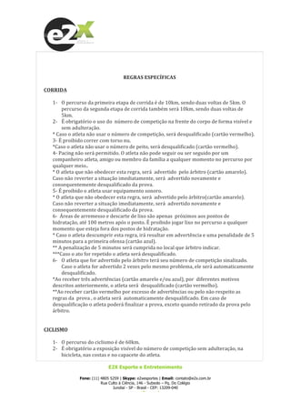  
E2X Esporte e Entretenimento
Fone: (11) 4805 5259 | Skype: e2xesportes | Email: contato@e2x.com.br
Rua Culto à Ciência, 146 - Subsolo – Pq. Do Colégio
Jundiaí - SP - Brasil - CEP: 13209-040
www.e2x.com.br
	
  
	
  
	
  
REGRAS	
  ESPECÍFICAS	
  
	
  
CORRIDA	
  
	
  
1-­‐ O	
  percurso	
  da	
  primeira	
  etapa	
  de	
  corrida	
  é	
  de	
  10km,	
  sendo	
  duas	
  voltas	
  de	
  5km.	
  O	
  	
  
percurso	
  da	
  segunda	
  etapa	
  de	
  corrida	
  também	
  será	
  10km,	
  sendo	
  duas	
  voltas	
  de	
  
5km.	
  
2-­‐ É	
  obrigatório	
  o	
  uso	
  do	
  	
  número	
  de	
  competição	
  na	
  frente	
  do	
  corpo	
  de	
  forma	
  visível	
  e	
  
sem	
  adulteração.	
  
*	
  Caso	
  o	
  atleta	
  não	
  usar	
  o	
  número	
  de	
  competição,	
  será	
  desqualificado	
  (cartão	
  vermelho).	
  
3-­‐	
  É	
  proibido	
  correr	
  com	
  torso	
  nu.	
  
*Caso	
  o	
  atleta	
  não	
  usar	
  o	
  número	
  de	
  peito,	
  será	
  desqualificado	
  (cartão	
  vermelho).	
  
4-­‐	
  Pacing	
  não	
  será	
  permitido.	
  O	
  atleta	
  não	
  pode	
  seguir	
  ou	
  ser	
  seguido	
  por	
  um	
  
companheiro	
  atleta,	
  amigo	
  ou	
  membro	
  da	
  família	
  a	
  qualquer	
  momento	
  no	
  percurso	
  por	
  
qualquer	
  meio..	
  	
  
*	
  O	
  atleta	
  que	
  não	
  obedecer	
  esta	
  regra,	
  será	
  	
  advertido	
  	
  pelo	
  árbitro	
  (cartão	
  amarelo).	
  
Caso	
  não	
  reverter	
  a	
  situação	
  imediatamente,	
  será	
  	
  advertido	
  novamente	
  e	
  
consequentemente	
  desqualificado	
  da	
  prova.	
  
5-­‐	
  É	
  proibido	
  o	
  atleta	
  usar	
  equipamento	
  sonoro.	
  	
  
*	
  O	
  atleta	
  que	
  não	
  obedecer	
  esta	
  regra,	
  será	
  	
  advertido	
  pelo	
  árbitro(cartão	
  amarelo).	
  
Caso	
  não	
  reverter	
  a	
  situação	
  imediatamente,	
  será	
  	
  advertido	
  novamente	
  e	
  
consequentemente	
  desqualificado	
  da	
  prova.	
  
6-­‐	
  	
  Áreas	
  de	
  arremesso	
  e	
  descarte	
  de	
  lixo	
  são	
  apenas	
  	
  próximos	
  aos	
  pontos	
  de	
  
hidratação,	
  até	
  100	
  metros	
  após	
  o	
  posto.	
  É	
  proibido	
  jogar	
  lixo	
  no	
  percurso	
  a	
  qualquer	
  
momento	
  que	
  esteja	
  fora	
  dos	
  postos	
  de	
  hidratação.	
  	
  
*	
  Caso	
  o	
  atleta	
  descumprir	
  esta	
  regra,	
  irá	
  resultar	
  em	
  advertência	
  e	
  uma	
  penalidade	
  de	
  5	
  
minutos	
  para	
  a	
  primeira	
  ofensa	
  (cartão	
  azul).	
  
**	
  A	
  penalização	
  de	
  5	
  minutos	
  será	
  cumprida	
  no	
  local	
  que	
  árbitro	
  indicar.	
  
***Caso	
  o	
  ato	
  for	
  repetido	
  o	
  atleta	
  será	
  desqualificado.	
  
6-­‐ O	
  atleta	
  que	
  for	
  advertido	
  pelo	
  árbitro	
  terá	
  seu	
  número	
  de	
  competição	
  sinalizado.	
  
Caso	
  o	
  atleta	
  for	
  advertido	
  2	
  vezes	
  pelo	
  mesmo	
  problema,	
  ele	
  será	
  automaticamente	
  
desqualificado.	
  	
  
*Ao	
  receber	
  três	
  advertências	
  (cartão	
  amarelo	
  e/ou	
  azul),	
  por	
  	
  diferentes	
  motivos	
  
descritos	
  anteriormente,	
  o	
  atleta	
  será	
  	
  desqualificado	
  (cartão	
  vermelho).	
  
**Ao	
  receber	
  cartão	
  vermelho	
  por	
  excesso	
  de	
  advertências	
  ou	
  pelo	
  não	
  respeito	
  as	
  
regras	
  da	
  	
  prova	
  ,	
  o	
  atleta	
  será	
  	
  automaticamente	
  desqualificado.	
  Em	
  caso	
  de	
  
desqualificação	
  o	
  atleta	
  poderá	
  finalizar	
  a	
  prova,	
  exceto	
  quando	
  retirado	
  da	
  prova	
  pelo	
  
árbitro.	
  
	
  
	
  
CICLISMO	
  
	
  
1-­‐ O	
  percurso	
  do	
  ciclismo	
  é	
  de	
  60km.	
  
2-­‐ É	
  obrigatório	
  a	
  exposição	
  visível	
  do	
  número	
  de	
  competição	
  sem	
  adulteração,	
  na	
  
bicicleta,	
  nas	
  costas	
  e	
  no	
  capacete	
  do	
  atleta.	
  
 