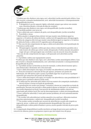  
E2X Esporte e Entretenimento
Fone: (11) 4805 5259 | Skype: e2xesportes | Email: contato@e2x.com.br
Rua Culto à Ciência, 146 - Subsolo – Pq. Do Colégio
Jundiaí - SP - Brasil - CEP: 13209-040
www.e2x.com.br
*	
  O	
  atleta	
  que	
  não	
  obedecer	
  esta	
  regra,	
  será	
  	
  advertido	
  (cartão	
  amrelo)	
  pelo	
  árbitro.	
  Caso	
  
não	
  reverter	
  a	
  situação	
  imediatamente,	
  será	
  	
  advertido	
  novamente	
  e	
  consequentemente	
  
desqualificado	
  da	
  prova.	
  
3-­‐ É	
  obrigatório	
  o	
  uso	
  de	
  capacete	
  rígido	
  e	
  afivelado	
  sempre	
  que	
  estiver	
  em	
  contato	
  
com	
  a	
  bicicleta	
  (desde	
  a	
  retirada	
  da	
  bike	
  do	
  cavalete).	
  
*	
  O	
  atleta	
  que	
  não	
  obedecer	
  esta	
  regra,	
  será	
  desqualificado.	
  (cartão	
  vermelho)	
  
4-­‐	
  É	
  proibido	
  pedalar	
  com	
  torso	
  nu.	
  
	
  	
  	
  	
  	
  	
  	
  	
  *Caso	
  o	
  atleta	
  não	
  usar	
  o	
  número	
  de	
  peito,	
  será	
  desqualificado.	
  (cartão	
  vermelho)	
  
5-­‐ É	
  proibido	
  o	
  vácuo.	
  
*	
  Atleta	
  amador	
  (	
  categoria	
  faixa	
  etária):	
  terá	
  que	
  manter	
  uma	
  distância	
  igual	
  ou	
  
superior	
  a	
  10	
  metros	
  do	
  atleta	
  da	
  frente,	
  o	
  atleta	
  terá	
  20	
  segundos	
  para	
  ultrapassagem.	
  
**Atleta	
  da	
  categoria	
  elite	
  terá	
  que	
  manter	
  uma	
  distância	
  igual	
  ou	
  superior	
  a	
  12	
  metros	
  
do	
  atleta	
  da	
  frente,	
  o	
  atleta	
  terá	
  25	
  segundos	
  para	
  ultrapassagem.	
  
***	
  Em	
  caso	
  de	
  não	
  comprimento	
  da	
  regra,	
  o	
  atleta	
  será	
  advertido	
  e	
  terá	
  penalização	
  de	
  
5	
  minutos.(	
  cartão	
  azul)	
  
6-­‐ Ultrapassagem:	
  é	
  quando	
  o	
  atleta	
  que	
  ataca	
  coloca	
  a	
  roda	
  dianteira	
  paralela	
  com	
  a	
  
roda	
  traseira	
  do	
  atleta	
  que	
  estiver	
  sendo	
  ultrapassado.	
  O	
  atleta	
  atacado	
  não	
  poderá	
  
reagir	
  até	
  que	
  a	
  ultrapassagem	
  seja	
  concluída	
  e	
  saia	
  da	
  zona	
  de	
  vácuo	
  do	
  atacador.	
  	
  
*	
  Em	
  caso	
  de	
  não	
  comprimento	
  da	
  regra,	
  o	
  ultrapassado	
  será	
  advertido	
  (cartão	
  
amarelo).	
  
7-­‐	
  	
  É	
  proibido	
  o	
  atleta	
  usar	
  equipamento	
  sonoro.	
  	
  
*O	
  atleta	
  que	
  não	
  obedecer	
  esta	
  regra,	
  será	
  	
  advertido	
  (	
  cartão	
  amarelo)pelo	
  árbitro.	
  Caso	
  
não	
  reverter	
  a	
  situação	
  imediatamente,	
  será	
  	
  advertido	
  novamente	
  e	
  consequentemente	
  
desqualificado	
  da	
  prova.	
  
8-­‐	
  	
  É	
  proibido	
  montar	
  na	
  bicicleta	
  na	
  área	
  de	
  transição,	
  o	
  atleta	
  deverá	
  montar	
  após	
  a	
  
área	
  demarcada	
  e	
  desmontar	
  até	
  a	
  área	
  marcada.	
  
*	
  Caso	
  o	
  atleta	
  descumprir	
  esta	
  regra,	
  irá	
  resultar	
  em	
  advertência	
  (	
  cartão	
  amarelo).	
  
9-­‐	
  	
  Áreas	
  de	
  arremesso	
  e	
  descarte	
  de	
  lixo	
  são	
  apenas	
  	
  próximos	
  aos	
  pontos	
  de	
  
hidratação,	
  até	
  100	
  metros	
  após	
  o	
  posto.	
  É	
  proibido	
  jogar	
  lixo	
  no	
  percurso	
  a	
  qualquer	
  
momento	
  que	
  esteja	
  fora	
  dos	
  postos	
  de	
  hidratação.	
  	
  
*	
  Caso	
  o	
  atleta	
  descumprir	
  esta	
  regra,	
  irá	
  resultar	
  em	
  advertência	
  e	
  uma	
  penalidade	
  de	
  5	
  
minutos	
  para	
  a	
  primeira	
  ofensa	
  (cartão	
  azul).	
  
10-­‐ O	
  atleta	
  que	
  for	
  advertido	
  pelo	
  árbitro	
  terá	
  seu	
  numero	
  de	
  competição	
  sinalizado	
  e	
  
deverá	
  assinar	
  o	
  termo	
  na	
  tenda	
  de	
  penalização.	
  	
  
*	
  As	
  penalizações	
  do	
  cartão	
  azul	
  (tempo	
  	
  5	
  minutos),	
  devem	
  ser	
  cumpridas	
  na	
  tenda	
  de	
  
penalização.	
  Durante	
  este	
  período	
  o	
  atleta	
  poderá	
  apenas	
  se	
  hidratar	
  e	
  ir	
  ao	
  banheiro	
  (	
  
caso	
  tenha	
  disponível	
  no	
  local).	
  Caso	
  precise	
  de	
  atendimento	
  médico,	
  deverá	
  ser	
  
autorizado	
  pelo	
  árbitro	
  local.	
  Em	
  caso	
  de	
  descumprimento,	
  o	
  atleta	
  será	
  desqualificado.	
  
**Caso	
  o	
  atleta	
  for	
  advertido	
  2	
  vezes	
  pelo	
  mesmo	
  problema,	
  ele	
  será	
  automaticamente	
  
desqualificado.	
  	
  
***Ao	
  receber	
  três	
  advertências,(	
  cartões	
  amarelo	
  e/ou	
  azul)	
  por	
  	
  diferentes	
  motivos	
  
descritos	
  anteriormente,	
  o	
  atleta	
  será	
  	
  desqualificado	
  (cartão	
  vermelho).	
  
****Ao	
  receber	
  cartão	
  vermelho	
  por	
  excesso	
  de	
  advertências	
  ou	
  pelo	
  não	
  respeito	
  as	
  
regras	
  da	
  	
  prova	
  ,	
  o	
  atleta	
  será	
  	
  automaticamente	
  desqualificado.	
  Em	
  caso	
  de	
  
desqualificação	
  o	
  atleta	
  poderá	
  finalizar	
  a	
  prova,	
  exceto	
  quando	
  retirado	
  da	
  prova	
  pelo	
  
árbitro.	
  
11-­‐	
  A	
  organização	
  disponibilizará	
  auxílio	
  mecânico	
  ao	
  longo	
  do	
  percurso	
  para	
  auxílio	
  no	
  
concerto	
  de	
  câmaras,	
  pneus	
  ou	
  pequenos	
  reparos	
  que	
  não	
  exijam	
  troca	
  de	
  peças.	
  
 