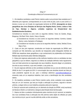 Artigo 4.º
Constituição e Modo de Funcionamento do Júri
1 – Os trabalhos candidatos a este Prémio Literário serão numa primeira fase avaliados por 3
diferentes júris regionais, correspondendo um à zona norte do país, outro à zona centro e o
terceiro à zona sul, em função da organização territorial da SPEM, abrangendo as áreas
geográficas das cinco Direções de Serviços das Regiões Norte, Centro, Lisboa e Vale
do Tejo, Alentejo e Algarve, unidades orgânicas da Direção-Geral dos
Estabelecimentos Escolares.
a) Consideram-se incluídos na zona norte os seguintes distritos: Viana do Castelo,
Braga, Bragança, Vila Real, Porto, Aveiro, Viseu e Guarda;
b) Consideram-se incluídos na zona centro os seguintes distritos: Coimbra, Castelo
Branco, Leiria, Santarém e Portalegre;
c) Consideram-se incluídos na zona sul os seguintes distritos: Lisboa, Setúbal, Évora,
Beja e Faro.
2 – Cada um dos júris regionais, constituídos em função da organização da SPEM, será
composto por três elementos, que deverão ser designados pelas delegações distritais da
SPEM das respetivas áreas geográficas e cujo conhecimento da problemática da Esclerose
Múltipla seja reconhecido pelas referidas delegações.
3 – Estes júris regionais selecionarão os três melhores trabalhos entre os candidatos da
área geográfica a que se referem, seguindo os critérios de avaliação definidos neste
regulamento, mas com total autonomia na organização dos seus trabalhos, devendo eleger
um presidente, de entre os seus membros, e que será, também, o seu porta-voz.
4 – Os júris regionais definirão os três candidatos escolhidos na sua zona de referência até
às 20h00 do dia 31 de agosto de 2014. A comunicação das suas decisões deverá ser feita
por cada presidente regional do júri, para o endereço eletrónico premioliterario@spem.pt,
anexando cada um os respetivos trabalhos, bem como a identificação dos três candidatos
eleitos.
5 – Os trabalhos candidatos a este Prémio Literário serão, ainda, avaliados numa segunda
fase por um Júri nacional, que terá por função a atribuição do primeiro, segundo e terceiro
prémios, a eleger entre os nove trabalhos propostos pelos júris regionais.
6 – Este júri nacional será constituído por um elemento da direção da SPEM, um(a)
escritor(a) de literatura infantil e um elemento a designar pela Direção-Geral da Educação.
7 – Depois de lidos e avaliados individualmente pelos membros do júri nacional, os
trabalhos dos nove candidatos finais à atribuição dos três prémios serão objeto de reflexão
por parte dos membros do júri, que em reunião definirão então os três vencedores.
 