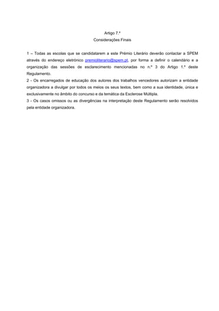 Artigo 7.º
Considerações Finais
1 – Todas as escolas que se candidatarem a este Prémio Literário deverão contactar a SPEM
através do endereço eletrónico premioliterario@spem.pt, por forma a definir o calendário e a
organização das sessões de esclarecimento mencionadas no n.º 3 do Artigo 1.º deste
Regulamento.
2 - Os encarregados de educação dos autores dos trabalhos vencedores autorizam a entidade
organizadora a divulgar por todos os meios os seus textos, bem como a sua identidade, única e
exclusivamente no âmbito do concurso e da temática da Esclerose Múltipla.
3 - Os casos omissos ou as divergências na interpretação deste Regulamento serão resolvidos
pela entidade organizadora.
 