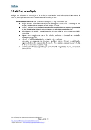 3.2. Critérios de avaliação
A seguir, são indicados os critérios gerais de avaliação dos trabalhos apresentados nesta Modalidade. A
soma da pontuação destes critérios concentrará 50% da avaliação final.

    -   Produção do material de aula. Será valorizado o produto digital elaborado que:
           • integre de uma forma adequada aspectos pedagógicos, curriculares e tecnológicos em
               relação com a matéria e idade dos alunos aos que se dirige;
           • facilite o trabalho do docente ao desempenhar atividades de ensino-aprendizagem na sala
               de aula baseadas na criação de produtos a partir de pequenos grupos de alunos;
           • promova entre os alunos a utilização das TIC para processar de forma básica informação
               multimídia;
           • favoreça entre os alunos a criação dos próprios produtos, a criatividade e a inovação
               utilizando recursos TIC;
           • estimule as habilidades do trabalho em equipe entre os alunos;
           • responda a um adequado aspecto visual e qualidade técnica relativa à navegabilidade,
               organização de conteúdos e estética do trabalho (links relacionados e acessíveis, inclusão
               de diversos elementos multimídia etc.);
           • permita a coavaliação da aprendizagem curricular e TIC por parte dos alunos, bem como a
               autoavaliação.




Prêmio Fundação Telefônica de Inovação Educativa
                                           Página 18 de 29
http://www.educared.org/premiointernacional
Correio electrônico: premiointernacional@educared.org
 
