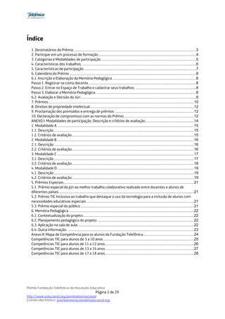 Índice
  1. Destinatários do Prêmio .....................................................................................................................3 
  2. Participar em um processo de formação ..............................................................................................4 
  3. Categorias e Modalidades de participação ...........................................................................................5 
  4. Características dos trabalhos. .............................................................................................................6 
  5. Características de participação ...........................................................................................................7 
  6. Calendário do Prêmio .........................................................................................................................8 
  6.1. Inscrição e Elaboração da Memória Pedagógica ................................................................................8 
  Passo 1. Registrar-se como docente. ......................................................................................................8 
  Passo 2. Entrar no Espaço de Trabalho e cadastrar seus trabalhos. ..........................................................8 
  Passo 3. Elaborar a Memória Pedagógica. ...............................................................................................8 
  6.2. Avaliação e Decisão do Júri. ..............................................................................................................9 
  7. Prêmios ...........................................................................................................................................10 
  8. Direitos de propriedade intelectual....................................................................................................12 
  9. Proclamação dos premiados e entrega de prêmios ............................................................................12 
  10. Declaração de compromisso com as normas do Prêmio ...................................................................12 
  ANEXO I: Modalidades de participação. Descrição e critérios de avaliação...............................................14 
  1. Modalidade A ...................................................................................................................................15 
  1.1. Descrição ......................................................................................................................................15 
  1.2. Critérios de avaliação .....................................................................................................................15 
  2. Modalidade B ...................................................................................................................................16 
  2.1. Descrição ......................................................................................................................................16 
  2.2. Critérios de avaliação .....................................................................................................................16 
  3. Modalidade C ...................................................................................................................................17 
  3.1. Descrição ......................................................................................................................................17 
  3.2. Critérios de avaliação .....................................................................................................................18 
  4. Modalidade D ...................................................................................................................................19 
  4.1. Descrição ......................................................................................................................................19 
  4.2. Critérios de avaliação .....................................................................................................................19 
  5. Prêmios Especiais .............................................................................................................................21 
  5.1. Prêmio especial do júri ao melhor trabalho colaborativo realizado entre docentes e alunos de
  diferentes países..................................................................................................................................21 
  5.2. Prêmio TIC Inclusiva ao trabalho que destaque o uso da tecnologia para a inclusão de alunos com
  necessidades educativas especiais .......................................................................................................21 
  5.3. Prêmio especial do público .............................................................................................................21 
  6. Memória Pedagógica ........................................................................................................................22 
  6.1. Contextualização do projeto: ..........................................................................................................22 
  6.2. Planejamento pedagógico do projeto: ............................................................................................22 
  6.3. Aplicação na sala de aula: ...............................................................................................................22 
  6.4. Outra informação: .........................................................................................................................23 
  Anexo II: Mapa de Competência para os alunos da Fundação Telefônica.................................................24 
  Competências TIC para alunos de 3 a 10 anos .......................................................................................25 
  Competências TIC para alunos de 11 a 12 anos .....................................................................................26 
  Competências TIC para alunos de 13 a 16 anos .....................................................................................27 
  Competências TIC para alunos de 17 a 18 anos .....................................................................................28 




Prêmio Fundação Telefônica de Inovação Educativa
                                                            Página 2 de 29
http://www.educared.org/premiointernacional
Correio electrônico: premiointernacional@educared.org
 