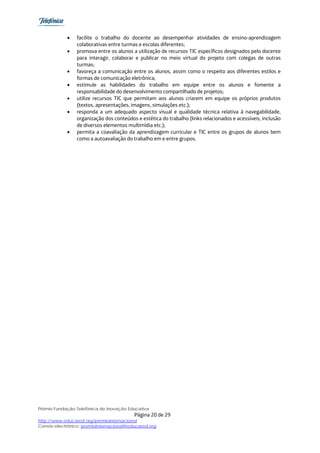 •   facilite o trabalho do docente ao desempenhar atividades de ensino-aprendizagem
                 colaborativas entre turmas e escolas diferentes;
             •   promova entre os alunos a utilização de recursos TIC específicos designados pelo docente
                 para interagir, colaborar e publicar no meio virtual do projeto com colegas de outras
                 turmas;
             •   favoreça a comunicação entre os alunos, assim como o respeito aos diferentes estilos e
                 formas de comunicação eletrônica;
             •   estimule as habilidades do trabalho em equipe entre os alunos e fomente a
                 responsabilidade do desenvolvimento compartilhado de projetos;
             •   utilize recursos TIC que permitam aos alunos criarem em equipe os próprios produtos
                 (textos, apresentações, imagens, simulações etc.);
             •   responda a um adequado aspecto visual e qualidade técnica relativa à navegabilidade,
                 organização dos conteúdos e estética do trabalho (links relacionados e acessíveis, inclusão
                 de diversos elementos multimídia etc.);
             •   permita a coavaliação da aprendizagem curricular e TIC entre os grupos de alunos bem
                 como a autoavaliação do trabalho em e entre grupos.




Prêmio Fundação Telefônica de Inovação Educativa
                                           Página 20 de 29
http://www.educared.org/premiointernacional
Correio electrônico: premiointernacional@educared.org
 