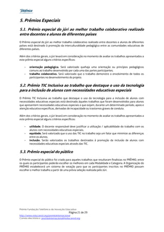 5. Prêmios Especiais
5.1. Prêmio especial do júri ao melhor trabalho colaborativo realizado
entre docentes e alunos de diferentes países
O Prêmio especial do júri ao melhor trabalho colaborativo realizado entre docentes e alunos de diferentes
países está destinado à promoção da interculturalidade pedagógica entre as comunidades educativas de
diferentes países.

Além dos critérios gerais, o júri levará em consideração no momento de avaliar os trabalhos apresentados a
este prêmio especial alguns critérios específicos:

    -   orientação pedagógica. Será valorizado quehaja uma orientação ou princípios pedagógicos
        comuns ao trabalho desenvolvido por cada uma das partes participantes.
    -   trabalho colaborativo. Será valorizado que o trabalho demonstre o envolvimento de todos os
        participantes no desenvolvimento do projeto.


5.2. Prêmio TIC Inclusiva ao trabalho que destaque o uso da tecnologia
para a inclusão de alunos com necessidades educativas especiais
O Prêmio TIC Inclusiva ao trabalho que destaque o uso da tecnologia para a inclusão de alunos com
necessidades educativas especiais está destinado àqueles trabalhos que foram desenvolvidos para alunos
que apresentem necessidades educativas especiais e que exijam, durante um determinado período, apoio e
atenção educativa especificas, derivadas de incapacidade ou trastornos graves de conduta.

Além dos critérios gerais, o júri levará em consideração no momento de avaliar os trabalhos apresentados a
este prêmio especial alguns critérios específicos:

    -   utilidade. O docente responsável deve justificar a utilização / aplicabilidade do trabalho com os
        alunos com necessidades educativas especiais;
    -   equidade. Será valorizado que o uso das TIC no trabalho seja um fator que minimize as diferenças
        entre os alunos;
    -   inclusão. Serão valorizados os trabalhos destinados à promoção da inclusão de alunos com
        necessidades educativas especiais através das TIC.


5.3. Prêmio especial do público
O Prêmio especial do público foi criado para aqueles trabalhos que resultaram finalistas no PRÊMIO, entre
os quais os participantes poderão escolher os melhores em cada Modalidade e Categoria. A Organização do
PRÊMIO estabelecerá um sistema de votação para que os participantes inscritos no PRÊMIO possam
escolher o melhor trabalho a partir de uma prévia seleção realizada pelo Júri.




Prêmio Fundação Telefônica de Inovação Educativa
                                           Página 21 de 29
http://www.educared.org/premiointernacional
Correio electrônico: premiointernacional@educared.org
 