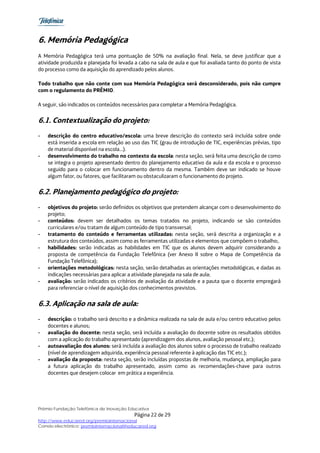 6. Memória Pedagógica
A Memória Pedagógica terá uma pontuação de 50% na avaliação final. Nela, se deve justificar que a
atividade produzida e planejada foi levada a cabo na sala de aula e que foi avaliada tanto do ponto de vista
do processo como da aquisição do aprendizado pelos alunos.

Todo trabalho que não conte com sua Memória Pedagógica será desconsiderado, pois não cumpre
com o regulamento do PRÊMIO.

A seguir, são indicados os conteúdos necessários para completar a Memória Pedagógica.


6.1. Contextualização do projeto:
-   descrição do centro educativo/escola: uma breve descrição do contexto será incluída sobre onde
    está inserida a escola em relação ao uso das TIC (grau de introdução de TIC, experiências prévias, tipo
    de material disponível na escola…).
-   desenvolvimento do trabalho no contexto da escola: nesta seção, será feita uma descrição de como
    se integra o projeto apresentado dentro do planejamento educativo da aula e da escola e o processo
    seguido para o colocar em funcionamento dentro da mesma. Também deve ser indicado se houve
    algum fator, ou fatores, que facilitaram ou obstaculizaram o funcionamento do projeto.


6.2. Planejamento pedagógico do projeto:
-   objetivos do projeto: serão definidos os objetivos que pretendem alcançar com o desenvolvimento do
    projeto;
-   conteúdos: devem ser detalhados os temas tratados no projeto, indicando se são conteúdos
    curriculares e/ou tratam de algum conteúdo de tipo transversal;
-   tratamento do conteúdo e ferramentas utilizadas: nesta seção, será descrita a organização e a
    estrutura dos conteúdos, assim como as ferramentas utilizadas e elementos que compõem o trabalho;.
-   habilidades: serão indicadas as habilidades em TIC que os alunos devem adquirir considerando a
    proposta de competência da Fundação Telefônica (ver Anexo II sobre o Mapa de Competência da
    Fundação Telefônica);
-   orientações metodológicas: nesta seção, serão detalhadas as orientações metodológicas, e dadas as
    indicações necessárias para aplicar a atividade planejada na sala de aula;
-   avaliação: serão indicados os critérios de avaliação da atividade e a pauta que o docente empregará
    para referenciar o nível de aquisição dos conhecimentos previstos.


6.3. Aplicação na sala de aula:
-   descrição: o trabalho será descrito e a dinâmica realizada na sala de aula e/ou centro educativo pelos
    docentes e alunos;
-   avaliação do docente: nesta seção, será incluída a avaliação do docente sobre os resultados obtidos
    com a aplicação do trabalho apresentado (aprendizagem dos alunos, avaliação pessoal etc.);
-   autoavaliação dos alunos: será incluída a avaliação dos alunos sobre o processo de trabalho realizado
    (nível de aprendizagem adquirida, experiência pessoal referente à aplicação das TIC etc.);
-   avaliação da proposta: nesta seção, serão incluídas propostas de melhoria, mudança, ampliação para
    a futura aplicação do trabalho apresentado, assim como as recomendações-chave para outros
    docentes que desejem colocar em prática a experiência.




Prêmio Fundação Telefônica de Inovação Educativa
                                           Página 22 de 29
http://www.educared.org/premiointernacional
Correio electrônico: premiointernacional@educared.org
 