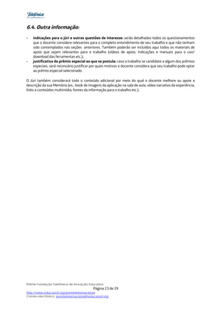 6.4. Outra informação:
-   indicações para o júri e outras questões de interesse: serão detalhados todos os questionamentos
    que o docente considere relevantes para o completo entendimento de seu trabalho e que não tenham
    sido contemplados nas seções anteriores. Também poderão ser incluídos aqui todos os materiais de
    apoio que sejam relevantes para o trabalho (vídeos de apoio, indicações e manuais para o uso/
    download das ferramentas etc.);
-   justificativa do prêmio especial ao que se postula: caso o trabalho se candidate a algum dos prêmios
    especiais, será necessário justificar por quais motivos o docente considera que seu trabalho pode optar
    ao prêmio especial selecionado.

O Júri também considerará todo o conteúdo adicional por meio do qual o docente melhore ou apoie a
descrição da sua Memória (ex., book de imagens da aplicação na sala de aula, vídeo narrativo da experiência,
links a conteúdos multimídia, fontes da informação para o trabalho etc.).




Prêmio Fundação Telefônica de Inovação Educativa
                                           Página 23 de 29
http://www.educared.org/premiointernacional
Correio electrônico: premiointernacional@educared.org
 