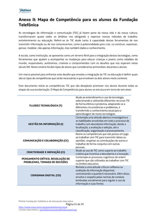 Anexo II: Mapa de Competência para os alunos da Fundação
Telefônica
As tecnologias da informação e comunicação (TIC) já fazem parte da nossa vida e da nossa cultura,
transformaram quase todos os âmbitos nos obrigando a repensar nossos métodos de trabalho,
entretenimento ou educação. Referir-se às TIC alude tanto à capacidade destas ferramentas de nos
transmitir informação ou de nos comunicarmos, como à potencialidade para criar, co-construir, expressar,
pensar, modelar, não apenas informação, mas também dados e conhecimento.

A escola, como instituição, se apresenta como um terreno fértil para a integração destas tecnologias, como
ferramentas que ajudam a acompanhar as mudanças para educar crianças e jovens como cidadãos do
mundo, responsáveis, autônomos, criativos e comprometidos com os desafios que nos esperam neste
século XXI. Neste cenário há dois tipos de atores que consideramos primordiais: docentes e alunos.

Um marco possível para enfrentar este desafio que envolve a integração da TIC na educação é definir quais
são os tipos de competências que serão necessárias e que envolvam os dois atores neste contexto.

Este documento reúne as competências TIC que são desejáveis promover nos alunos durante todas as
etapas da sua escolarização. O Mapa de Competências para alunos se estrutura em torno de seis eixos:

                                                    Alude ao entendimento e uso da tecnologia,
                                                    selecionando e utilizando diferentes recursos TIC
                                                    de forma efetiva e produtiva, adaptando-se a
         FLUIDEZ TECNOLÓGICA (T)
                                                    diferentes circunstâncias e problemas, e
                                                    transferindo o conhecimento atual para a
                                                    aprendizagem de novas tecnologias.
                                                    Contempla uma atitude aberta e investigativa e
                                                    as habilidades envolvidas em todo o processo de
        GESTÃO DA INFORMAÇÃO (I)                    trabalho com abundante informação, desde a
                                                    localização, a avaliação e seleção, até a
                                                    classificação, organização e processamento.
                                                    Reúne as competências que são postas em jogo
                                                    ao trabalhar com TIC para transmitir ideias ou
   COMUNICAÇÃO E COLABORAÇÃO (CC)                   opiniões, respeitar as contribuições de outros e
                                                    trabalhar de forma conjunta com outras
                                                    pessoas.
                                                    Alude ao uso de TIC como suporte ao trabalho
       CRIATIVIDADE E INOVAÇÃO (CI)
                                                    criativo que incentiva a descoberta e a inovação.
                                                    Contempla os processos cognitivos de ordem
  PENSAMENTO CRÍTICO, RESOLUÇÃO DE
                                                    superior que são utilizados ao trabalhar com TIC
   PROBLEMAS, TOMADA DE DECISÕES
                                                    no âmbito educativo.
                                                    Remete a uma atitude crítica e reflexiva na
                                                    avaliação da informação disponível,
                                                    contrastando-a quando é necessário. Além disso,
          CIDADANIA DIGITAL (CD)
                                                    envolve o respeito pelas normas de conduta
                                                    lembradas socialmente para regular o uso da
                                                    informação e suas fontes.




Prêmio Fundação Telefônica de Inovação Educativa
                                           Página 24 de 29
http://www.educared.org/premiointernacional
Correio electrônico: premiointernacional@educared.org
 