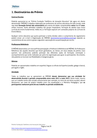 1. Destinatários do Prêmio
Centros/Escolas

Poderão apresentar-se ao “Prêmio Fundação Telefônica de Inovação Educativa” (de agora em diante
denominado “PRÊMIO”) trabalhos elaborados por professores de centros educativos de todo mundo, onde
seja dada formação formal não universitária para alunos de idades compreendidas entre 3 e 17 anos,
ambos inclusive. Serão admitidos trabalhos dos grupos hospitalares, formação de adultos (que inclua
currículo do ensino fundamental, médio etc.) e formação especial com conteúdos próprios do currículo do
Ensino Básico.

Qualquer centro educativo que queira participar e tenha dúvidas sobre o cumprimento do regulamento
poderá enviar um e-mail à Organização do PRÊMIO (premiointernacional@educared.org) expondo as
características de seu centro e grupo e aguardar a aprovação de sua participação por escrito.

Professores Referência

O PRÊMIO desenvolveu um novo perfil de participação: o Professor/a Referência do PRÊMIO. Os Professores
Referência são aqueles docentes que foram ganhadores, ao menos, em duas edições do prêmio. Caso
queiram, tais professores poderão participar das diferentes ações de formação, orientação e
acompanhamento que serão realizadas por parte da organização para guiar os participantes. No entanto,
não poderão se inscrever nas Modalidades e Categorias gerais.

Idiomas

Poderão ser apresentados trabalhos em espanhol, línguas co-oficiais da Espanha (catalão, galego e basco),
português e inglês.

Atividade

Todos os trabalhos que se apresentem ao PRÊMIO devem demonstrar que sua atividade foi
desenvolvida durante o período compreendido entre maio 2011 e maio 2012. Deste modo, mesmo
que um trabalho tenha sido iniciado anteriormente (por exemplo, no início do ano letivo escolar), deverá
demonstrar, por meio do próprio trabalho (com sua atualização) e a Memória Pedagógica, que os
participantes realizaram parte de seu trabalho no período estabelecido.




Prêmio Fundação Telefônica de Inovação Educativa
                                           Página 3 de 29
http://www.educared.org/premiointernacional
Correio electrônico: premiointernacional@educared.org
 