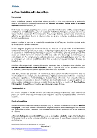 4. Características dos trabalhos.
Ferramentas

Com a intenção de favorecer a criatividade e inovação didática, todos os trabalhos que se apresentem
poderão ser criados com qualquer ferramenta on-line, devendo unicamente facilitar a URL de acesso ao
trabalho no momento da inscrição.

Deste modo, por exemplo, os participantes poderão apresentar trabalhos como um blog criado no blogger,
um site criado com editores online, uma wiki criada com MediaWiki ou Wikispaces, um grupo em uma rede
social, trabalhos criados com ferramentas como Prezi, Google Earth,ou qualquer outra ferramenta ou
aplicativo que permita ao docente e à turma realizar seu projeto e alcançar os objetivos didáticos e
formativos estabelecidos.

Durante o período de participação estabelecido no calendário do PRÊMIO, será permitido modificar a URL
facilitada, caso se considere necessário.

No caso daqueles projetos que trabalham com as TIC, mas que não estão unidos a uma ferramenta
colaborativa online, se apresentará um produto final (uma produção audiovisual, documentos em ppt, pdf,
os resultados de uma WebQuest, materiais para LDI, uma ferramenta ou aplicação…). Este produto final
deverá ser postado na Internet e forner uma URL para aceder e/ou descarregar os materiais para a
avaliação pelo Júri. Por exemplo, se uma produção audiovisual é apresentada, poderá postá-la no You Tube
ou similar; para um conteúdo para LDI deverá ser feito up load em um espaço virtual para descarga (ex.
DropBox); etc..

O Prêmio não proporcionará nenhuma ferramenta ou espaço para o alojamento dos trabalhos, mas
oferecerá assessoria a todos os participantes por meio da Organização do PRÊMIO, ajudando na seleção
da ferramenta mais adequada aos seus objetivos, orientando sobre seu uso etc..

Além disso, em caso de apresentar um trabalho que precise utilizar um software específico para sua
visualização (como por exemplo, uma atividade na Lousa Digital), o docente coordenador será o responsável
por buscar e especificar na Memória Pedagógica do trabalho qual software é o mais adequado, indicando
onde ele pode ser acessado ou baixado. O software de visualização deverá ser gratuito, podendo ser
descarregado e usado pelos membros da comissão técnica que avaliarão os trabalhos. A Organização do
Prêmio poderá desqualificar os trabalhos que não cumpram esta diretriz.

Trabalhos públicos

Não poderão concorrer ao PRÊMIO trabalhos com senha nem com registro de acesso. Todo o conteúdo que
precise ser avaliado para sua participação deverá ser público e estar à disposição de toda a comunidade
educativa.

Memória Pedagógica

Independentemente da Modalidade de participação, todos os trabalhos estarão associados a uma Memória
Pedagógica. Os docentes deverão complementar obrigatoriamente a Memória Pedagógica dos trabalhos
que apresentem ao PRÊMIO utilizando a ferramenta específica que será disponibilizada através do Espaço
de Trabalho.

A Memória Pedagógica concentrará 50% do peso na avaliação e o trabalho ou produto final outros
50%, pois pretende-se avaliar tanto o produto final como o processo de aprendizagem e de construção do
conhecimento.

Prêmio Fundação Telefônica de Inovação Educativa
                                           Página 6 de 29
http://www.educared.org/premiointernacional
Correio electrônico: premiointernacional@educared.org
 