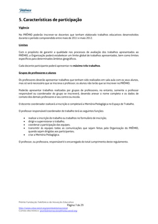 5. Características de participação
Vigência

No PRÊMIO poderão inscrever-se docentes que tenham elaborado trabalhos educativos desenvolvidos
durante o período compreendido entre maio de 2011 e maio 2012.

Limites

Com o propósito de garantir a qualidade nos processos de avaliação dos trabalhos apresentados ao
PRÊMIO, a Organização poderá estabelecer um limite global de trabalhos apresentados, bem como limites
específicos para determinados âmbitos geográficos.

Cada docente participante poderá apresentar no máximo três trabalhos.

Grupos de professores e alunos

Os professores deverão apresentar trabalhos que tenham sido realizados em sala aula com os seus alunos,
mas só será necessário que se inscreva o professor; os alunos não terão que se inscrever no PRÊMIO.

Poderão apresentar trabalhos realizados por grupos de professores; no entanto, somente o professor
responsável ou coordenador do grupo se inscreverá, devendo anexar o nome completo e os dados de
contato dos demais professores e seu centro ou escola.

O docente coordenador realizará a inscrição e completará a Memória Pedagógica no Espaço de Trabalho.

O professor responsável/coordenador do trabalho terá as seguintes funções:

    •     realizar a inscrição do trabalho ou trabalhos no formulário de inscrição;
    •     dirigir e supervisionar o trabalho;
    •     coordenar a participação das equipes;
    •     transmitir às equipes todas as comunicações que sejam feitas pela Organização do PRÊMIO,
          quando sejam dirigidas aos participantes;
    •     criar a Memória Pedagógica.

O professor, ou professora, responsável é o encarregado do total cumprimento deste regulamento.




Prêmio Fundação Telefônica de Inovação Educativa
                                           Página 7 de 29
http://www.educared.org/premiointernacional
Correio electrônico: premiointernacional@educared.org
 