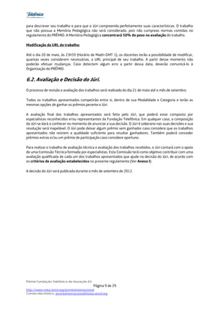 para descrever seu trabalho e para que o Júri compreenda perfeitamente suas características. O trabalho
que não possua a Memória Pedagógica não será considerado, pois não cumpreas normas contidas no
regulamento do PRÊMIO. A Memória Pedagógica concentrará 50% do peso na avaliação do trabalho.

Modificação da URL do trabalho:

Até o dia 20 de maio, às 23h59 (Horário de Madri GMT 1), os docentes terão a possibilidade de modificar,
quantas vezes considerem necessárias, a URL principal de seu trabalho. A partir desse momento não
poderão efetuar mudanças. Caso detectem algum erro a partir dessa data, deverão comunicá-lo à
Organização do PRÊMIO.


6.2. Avaliação e Decisão do Júri.
O processo de revisão e avaliação dos trabalhos será realizado do dia 21 de maio até o mês de setembro.

Todos os trabalhos apresentados competirão entre si, dentro de sua Modalidade e Categoria e terão as
mesmas opções de ganhar os prêmios perante o Júri.

A avaliação final dos trabalhos apresentados será feita pelo Júri, que poderá estar composto por
especialistas reconhecidos e/ou representantes da Fundação Telefônica. Em qualquer caso, a composição
do Júri se dará a conhecer no momento de anunciar a sua decisão. O Júri é soberano nas suas decisões e sua
resolução será inapelável. O Júri pode deixar algum prêmio sem ganhador caso considere que os trabalhos
apresentados não reúnem a qualidade suficiente para resultar ganhadores. Também poderá conceder
prêmios extras e/ou um prêmio de participação caso considere oportuno.

Para realizar o trabalho de avaliação técnica e avaliação dos trabalhos recebidos, o Júri contará com o apoio
de uma Comissão Técnica formada por especialistas. Esta Comissão terá como objetivo contribuir com uma
avaliação qualificada de cada um dos trabalhos apresentados que ajude na decisão do Júri, de acordo com
os critérios de avaliação estabelecidos no presente regulamento (Ver Anexo I).

A decisão do Júri será publicada durante o mês de setembro de 2012.




Prêmio Fundação Telefônica de Inovação Ed
                                            Página 9 de 29
http://www.educared.org/premiointernacional
Correio electrônico: premiointernacional@educared.org
 
