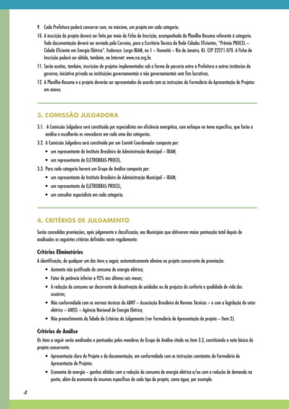 9. Cada Prefeitura poderá concorrer com, no máximo, um projeto em cada categoria.
    10. A inscrição do projeto deverá ser feita por meio da Ficha de Inscrição, acompanhada da Planilha-Resumo referente à categoria.
        Toda documentação deverá ser enviada pelo Correios, para o Escritório Técnico da Rede Cidades Eficientes, “Prêmio PROCEL –
        Cidade Eficiente em Energia Elétrica”. Endereço: Largo IBAM, no 1 – Humaitá – Rio de Janeiro, RJ. CEP 22271-070. A Ficha de
        Inscrição poderá ser obtida, também, na Internet: www.rce.org.br.
    11. Serão aceitas, também, inscrições de projetos implementados sob a forma de parceria entre a Prefeitura e outras instâncias do
        governo, iniciativa privada ou instituições governamentais e não governamentais sem fins lucrativos.
    12. A Planilha-Resumo e o projeto deverão ser apresentados de acordo com as instruções do Formulário de Apresentação de Projetos
        em anexo.



    3. COMISSÃO JULGADORA
    3.1. A Comissão Julgadora será constituída por especialistas em eficiência energética, com enfoque no tema específico, que farão a
         análise e escolherão os vencedores em cada uma das categorias.
    3.2. A Comissão Julgadora será constituída por um Comitê Coordenador composto por:
    	    •	 um	representante	do	Instituto	Brasileiro	de	Administração	Municipal	–	IBAM;
    	    •	 um	representante	da	ELETROBRAS-PROCEL.
    3.3. Para cada categoria haverá um Grupo de Análise composto por:
    	    •	 um	representante	do	Instituto	Brasileiro	de	Administração	Municipal	–	IBAM;
    	    •	 um	representante	da	ELETROBRAS-PROCEL;
    	    •	 um	consultor	especialista	em	cada	categoria.



    4. CRITÉRIOS DE JULGAMENTO
    Serão concedidas premiações, após julgamento e classificação, aos Municípios que obtiverem maior pontuação total depois de
    analisados os seguintes critérios definidos neste regulamento:

    Critérios Eliminatórios
    A identificação, de qualquer um dos itens a seguir, automaticamente elimina no projeto concorrente da premiação:
        	 •	 Aumento	não	justificado	do	consumo	de	energia	elétrica;
        	 •	 Fator	de	potência	inferior	a	92%	nos	últimos	seis	meses;
        	 •	 A	redução	do	consumo	ser	decorrente	de	desativação	de	unidades	ou	de	prejuízo	do	conforto	e	qualidade	de	vida	dos	
             usuários;
        	 •	 Não	conformidade	com	as	normas	técnicas	da	ABNT	–	Associação	Brasileira	de	Normas	Técnicas	–	e	com	a	legislação	do	setor	
             elétrico	–	ANEEL	–	Agência	Nacional	de	Energia	Elétrica;
        	 •	 Não	preenchimento	da	Tabela	de	Critérios	de	Julgamento	(ver	Formulário	de	Apresentação	do	projeto	–	Item	2).

    Critérios de Análise
    Os itens a seguir serão analisados e pontuados pelos membros do Grupo de Análise citado no item 3.3, constituindo a nota básica do
    projeto concorrente:
        	 •	 Apresentação	clara	do	Projeto	e	da	documentação,	em	conformidade	com	as	instruções	constantes	do	Formulário	de	
             Apresentação de Projetos.
        	 •	 Economia	de	energia	–	ganhos	obtidos	com	a	redução	do	consumo	de	energia	elétrica	e/ou	com	a	redução	de	demanda	na	
             ponta, além da economia de insumos específicos de cada tipo de projeto, como água, por exemplo.

4
 
