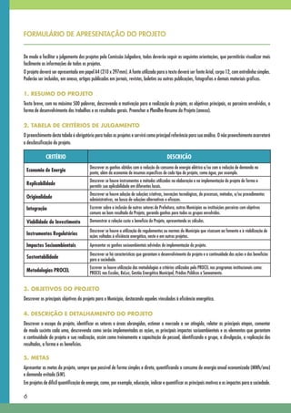 FORMULÁRIO DE APRESENTAÇÃO DO PROJETO


De modo a facilitar o julgamento dos projetos pela Comissão Julgadora, todos deverão seguir as seguintes orientações, que permitirão visualizar mais
facilmente as informações de todos os projetos.
O projeto deverá ser apresentado em papel A4 (210 x 297mm). A fonte utilizada para o texto deverá ser fonte Arial, corpo 12, com entrelinha simples.
Poderão ser incluídos, em anexo, artigos publicados em jornais, revistas, boletins ou outras publicações, fotografias e demais materiais gráficos.

1. RESUMO DO PROJETO
Texto breve, com no máximo 500 palavras, descrevendo a motivação para a realização do projeto, os objetivos principais, os parceiros envolvidos, a
forma de desenvolvimento dos trabalhos e os resultados gerais. Preencher a Planilha-Resumo do Projeto (anexa).

2. TABELA DE CRITÉRIOS DE JULGAMENTO
O preenchimento desta tabela é obrigatório para todos os projetos e servirá como principal referência para sua análise. O não preenchimento acarretará
a desclassificação do projeto.

             CRITÉRIO                                                                        DESCRIÇÃO
                                         Descrever os ganhos obtidos com a redução do consumo de energia elétrica e/ou com a redução de demanda na
 Economia de Energia                     ponta, além da economia de insumos específicos de cada tipo de projeto, como água, por exemplo.
                                         Descrever se houve instrumentos e métodos utilizados na elaboração e na implementação do projeto de forma a
 Replicabilidade                         permitir sua aplicabilidade em diferentes locais.
                                         Descrever se houve adoção de soluções criativas, inovações tecnológicas, de processos, métodos, e/ou procedimentos
 Originalidade                           administrativos, na busca de soluções alternativas e eficazes.
 Integração                              Escrever sobre a inclusão de outros setores da Prefeitura, outros Municípios ou instituições parceiras com objetivos
                                         comuns ao bom resultado do Projeto, gerando ganhos para todos os grupos envolvidos.
 Viabilidade do Investimento             Demonstrar a relação custo x benefício do Projeto, apresentando os cálculos.

                                         Descrever se houve a utilização de regulamentos ou normas do Município que visassem ao fomento e à viabilização de
 Instrumentos Regulatórios               ações voltadas à eficiência energética, neste e em outros projetos.
 Impactos Socioambientais                Apresentar os ganhos socioambientais advindos da implementação do projeto.
                                         Descrever se há características que garantam o desenvolvimento do projeto e a continuidade das ações e dos benefícios
 Sustentabilidade                        para a sociedade.
                                         Escrever se houve utilização das metodologias e critérios utilizados pelo PROCEL nos programas institucionais como:
 Metodologias PROCEL                     PROCEL	nas	Escolas,	ReLuz,	Gestão	Energética	Municipal,	Prédios	Públicos	e	Saneamento.


3. OBJETIVOS DO PROJETO
Descrever os principais objetivos do projeto para o Município, destacando aqueles vinculados à eficiência energética.

4. DESCRIÇÃO E DETALHAMENTO DO PROJETO
Descrever o escopo do projeto, identificar os setores e áreas abrangidas, estimar o mercado a ser atingido, relatar as principais etapas, comentar
de modo sucinto cada uma, descrevendo como serão implementadas as ações, os principais impactos socioambientais e os elementos que garantam
a continuidade do projeto e sua realização, assim como treinamento e capacitação de pessoal, identificando o grupo, a divulgação, a replicação dos
resultados, a forma e os benefícios.

5. METAS
Apresentar as metas do projeto, sempre que possível de forma simples e direta, quantificando o consumo de energia anual economizada (MWh/ano)
e demanda evitada (kW).
Em projetos de difícil quantificação de energia, como, por exemplo, educação, indicar e quantificar os principais motivos e os impactos para a sociedade.

6
 