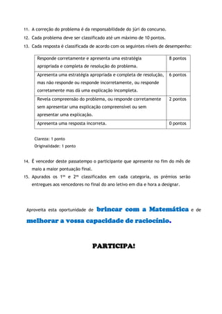 11. A correção do problema é da responsabilidade do júri do concurso. 
12. Cada problema deve ser classificado até um máximo de 10 pontos. 
13. Cada resposta é classificada de acordo com os seguintes níveis de desempenho: 
Responde corretamente e apresenta uma estratégia apropriada e completa de resolução do problema. 
8 pontos 
Apresenta uma estratégia apropriada e completa de resolução, mas não responde ou responde incorretamente, ou responde corretamente mas dá uma explicação incompleta. 
6 pontos 
Revela compreensão do problema, ou responde corretamente sem apresentar uma explicação compreensível ou sem apresentar uma explicação. 
2 pontos 
Apresenta uma resposta incorreta. 
0 pontos 
Clareza: 1 ponto 
Originalidade: 1 ponto 
14. É vencedor deste passatempo o participante que apresente no fim do mês de maio a maior pontuação final. 
15. Apurados os 1os e 2os classificados em cada categoria, os prémios serão entregues aos vencedores no final do ano letivo em dia e hora a designar. 
Aproveita esta oportunidade de brincar com a Matemática e de melhorar a vossa capacidade de raciocínio. 
PARTICIPA! 
