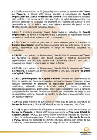 4.2.3) No prazo máximo de 60 (sessenta) dias a contar da assinatura do Termo 
    de  Parceria,  a  Cidade  CBC  deverá  divulgar  a  composição  do  Comitê 
                                             
    Organizador  da  Capital  Brasileira  da  Cultura,  a  ser  constituído  e  nomeado 
    pelo  prefeito,  com  membros  dos  diversos  órgãos  da  administração  publica,  que 
    deverão  participar  na  execução  do  programa  de  “capitalidade  cultural”  e  com 
    personalidades  da  sociedade  local,  que  tenham  reconhecido  papel  na  sua 
    atividade ligada aos meios culturais e sociais.
     
    4.2.4)  A  prefeitura  municipal  deverá  dirigir  todos  os  trabalhos  do  Comitê 
    Organizador, de forma a assegurar-se que o programa de capitalidade cultural 
    proposto na candidatura seja executado por completo.
     
    4.2.5)  Caberá  a  prefeitura  patrocinar  e  buscar  recursos  para  os  trabalhos  do 
    Comitê Organizador, suprindo todos os meios para que este possa, no devido 
    tempo,  desenvolver  suas  atividades  e  atingir  os  objetivos  propostos  na 
    candidatura.
      
    4.2.6) No prazo máximo de 60 (sessenta) dias da data de assinatura do Termo 
    de  Parceria,  a  Cidade  CBC  deverá  divulgar  o  logotipo  desenvolvido 
    especialmente  para  utilização  durante  sua  “capitalidade  cultural”,  bem  como  a 
    criação de um slogan e um mascote se assim o desejar.
      
    4.2.7) No prazo máximo de 60 (sessenta) dias da data de assinatura do Termo 
    de  Parceria,  a  Cidade  CBC  deverá  apresentar  a  ONG  CBC,  um  pré-Programa 
    da Capital Cultural.
     
    4.2.8)  O  pré-Programa  da  Capital  Cultural,  consiste  no  detalhamento  de 
    todos os eventos em forma de exposições, seminários, fóruns, concursos, shows, 
    festivais,  constantes  no  programa  de  capitalidade  cultural  apresentado  na 
    candidatura,  indicando  datas  e  local  de  realização,  resumo  do  evento, 
    organizadores/curadores,  premiações,  entre  outros  necessários  para  a  completa 
    compreensão dos mesmos. Os eventos deverão ser distribuídos ao longo do ano 
    da capitalidade cultural, devendo os eventos de abertura e encerramento, terem 
    um destaque especial.
     
    4.2.9)  No  prazo  máximo  de  120  (cento  e  vinte)  dias  da  data  de  assinatura  do 
    Termo de Parceria, a Cidade CBC deverá apresentar o seu web site oficial.
      
    4.2.10) No prazo máximo de 120 (cento e vinte) dias da data de assinatura do 
    Termo  de  Parceria,  a  Cidade  CBC  deverá  apresentar  o  Programa  Oficial  da 
    Capital Cultural - POCC, que deverá incluir o plano de captação de recursos, e 
    o plano de mídia correspondente. Conforme estabelecido no Termo de Parceria, 
    o  POCC,  deverá  ser  cumprido  no  mínimo  em  80%  (oitenta  por  cento)  de  sua 
    totalidade, com os eventos distribuídos ao longo do ano de capitalidade. 
 