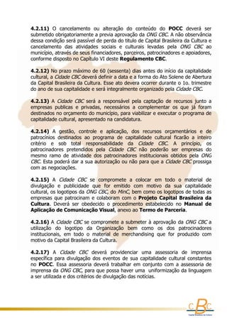 4.2.11)  O  cancelamento  ou  alteração  do  conteúdo  do  POCC  deverá  ser 
    submetido obrigatoriamente a previa aprovação da ONG CBC. A não observância 
                                             
    dessa condição será passível de perda do titulo de Capital Brasileira da Cultura e 
    cancelamento  das  atividades  sociais  e  culturais  levadas  pela  ONG  CBC  ao 
    município, através de seus financiadores, parceiros, patrocinadores e apoiadores, 
    conforme disposto no Capítulo VI deste Regulamento CBC.
     
    4.2.12) No prazo máximo de 60 (sessenta) dias antes do início da capitalidade 
    cultural, a Cidade CBC deverá definir a data e a forma do Ato Solene de Abertura 
    da Capital Brasileira da Cultura. Esse ato devera ocorrer durante o 1o. trimestre 
    do ano de sua capitalidade e será integralmente organizado pela Cidade CBC.
     
    4.2.13)  A  Cidade  CBC  será  a  responsável  pela  captação  de  recursos  junto  a 
    empresas  publicas  e  privadas,  necessários  a  complementar  os  que  já  foram 
    destinados no orçamento do município, para viabilizar e executar o programa de 
    capitalidade cultural, apresentado na candidatura.
     
    4.2.14)  A  gestão,  controle  e  aplicação,  dos  recursos  orçamentários  e  de 
    patrocínios  destinados  ao  programa  de  capitalidade  cultural  ficarão  a  inteiro 
    critério  e  sob  total  responsabilidade  da  Cidade  CBC.  A  princípio,  os 
    patrocinadores  pretendidos  pela  Cidade  CBC  não  poderão  ser  empresas  do 
    mesmo  ramo  de  atividade  dos  patrocinadores  institucionais  obtidos  pela  ONG 
    CBC. Esta poderá dar a sua autorização ou não para que a  Cidade CBC  prossiga 
    com as negociações.
      
    4.2.15)  A  Cidade  CBC  se  compromete  a  colocar  em  todo  o  material  de 
    divulgação  e  publicidade  que  for  emitido  com  motivo  da  sua  capitalidade 
    cultural, os logotipos da  ONG CBC, do  MinC, bem como os logotipos de todas as 
    empresas  que  patrocinam  e  colaboram  com  o  Projeto  Capital  Brasileira  da 
    Cultura.  Deverá  ser  obedecido  o  procedimento  estabelecido  no  Manual  de 
    Aplicação de Comunicação Visual, anexo ao Termo de Parceria.
      
    4.2.16) A  Cidade CBC  se compromete a submeter à aprovação da  ONG CBC  a 
    utilização  do  logotipo  da  Organização  bem  como  os  dos  patrocinadores 
    institucionais,  em  todo  o  material  de  merchandising  que  for  produzido  com 
    motivo da Capital Brasileira da Cultura.
     
    4.2.17)  A  Cidade  CBC  deverá  providenciar  uma  assessoria  de  imprensa 
    específica  para  divulgação  dos  eventos  de  sua  capitalidade  cultural  constantes 
    no  POCC.  Essa  assessoria  deverá  trabalhar  em  conjunto  com  a  assessoria  de 
    imprensa da  ONG CBC, para que possa haver uma  uniformização da linguagem 
    a ser utilizada e dos critérios de divulgação das notícias. 
 