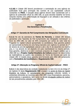 4.2.18)  A  Cidade  CBC  deverá  providenciar  a  contratação  de  uma  agência  de 
    publicidade  local  para  promoção  dos  eventos  de  sua  capitalidade  cultural 
    constantes  no  POCC.  A  atuação  dessa  agência  deverá  estar  coordenada  com  a 
    agência de publicidade oficial da  ONG CBC, as quais deverão trabalhar de forma 
    conjunta visando uma uniformização da linguagem a ser utilizada e dos critérios 
    de publicidade e promoção. 


                                      Capítulo V
                            Das Garantias e Penalizações
                                            
                                            
        Artigo 1º: Garantia de Fiel Cumprimento das Obrigações Contratuais
      
    5.1.1)  No  ato  da  assinatura  do  Termo  de  Parceria,  a  Cidade  CBC  deverá 
    apresentar  uma  “Garantia  de  Fiel  Cumprimento  das  Obrigações  Contratuais”  a 
    favor  da  ONG  CBC,  no  valor  de  50%  (cinqüenta  por  cento)  do  valor  total  do 
    Programa  de  Capital  Cultural  apresentado  na  candidatura.  Essa  garantia  poderá 
    ser apresentada na forma de uma fiança bancária com vigência no período de 1° 
    de Janeiro do ano da capitalidade cultural e até o dia 31 de dezembro do mesmo 
    ano,  e  /  ou  através  de  um  depósito  em  juízo  reembolsável  no  mesmo  período. 
    Essa  garantia,  destina-se  a  cobrir  eventuais  prejuízos  de  imagem  pública  que  a 
    ONG CBC  ou o Projeto Capital Brasileira da Cultura possam ter decorrentes 
    da  inadimplência  ou  quebra  das  condições  do  Termo  de  Parceria  por  parte  da 
    Cidade  CBC.  O  modelo  dessa garantia  será  fornecido pela  ONG CBC  juntamente 
    com o Formulário de Candidatura e Regulamento CBC.
     

       Artigo 2º: Alteração no Programa Oficial da Capital Cultural -  POCC
                                              
    5.2.1) A não observância da condição estabelecida no item (4.2.11) do Artigo 2º 
    do Capítulo IV deste Regulamento CBC ensejará na perda do título de Capital 
    Brasileira  da  Cultura,  no  cancelamento  dos  programas  culturais,  sociais,  e 
    ambientais oferecidos ao município pela ONG CBC e seus financiadores, parceiros, 
    patrocinadores e apoiadores,  bem como na devida divulgação pública do motivo
    de tais procedimentos adotados pela ONG CBC.

     
     
 