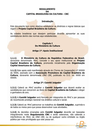REGULAMENTO 
                                      DA 
                      CAPITAL BRASILEIRA DA CULTURA - CBC
                                        
                                        
                                  Introdução
     
    Este documento tem como objetivo estabelecer as diretrizes e regras básicas que 
    regem o Projeto Capital Brasileira da Cultura.
     
    As  cidades  brasileiras  que  desejem  participar  deverão  apresentar  as  suas 
    candidaturas dentro das normas aqui estabelecidas.
     
     
                                        Capítulo I
                                 Do Ministério da Cultura
     
                              Artigo 1º: Apoio Institucional
                                               
     
    1.1.1)        O  Ministério  da  Cultura  da  República  Federativa  do  Brasil, 
    doravante  denominado  MinC,  concede  o  seu  apoio  institucional  ao  Projeto 
    Capital  Brasileira  da  Cultura,  promovido  inicialmente  pela  Organização 
    Capital Americana da Cultura.
     
    1.1.2) Este apoio está manifestado através do (Termo de Cooperação) nº XXXXX 
    de  XXXX,  assinado  com  a  Associação  Promotora  da  Capital  Brasileira  da 
    Cultura,  doravante  denominada  ONG  CBC,  publicado  no  D.O.  no.  XXXX  em 
    XXXXX.  
     
                                Artigo 2º: Comitê Julgador
     
    1.2.1)  Caberá  ao  MinC  escolher  o  Comitê  Julgador  que  deverá  avaliar  as 
    candidaturas que concorrem ao titulo de Capital Brasileira da Cultura e eleger 
    a ganhadora do ano.
      
    1.2.2) A Comitê Julgador será formado por integrantes do  MinC  e por pessoas 
    de reconhecido prestígio nacional nos âmbitos cultural e social.
      
    1.2.3) Caberá ao  MinC  patrocinar os trabalhos do Comitê Julgador, suprindo-o 
    de todos os meios para que possa desenvolver suas atividades.
     
    1.2.4)  As  decisões  emanadas  pelo  Comitê  Julgador  deverão  ser  baseadas 
    integralmente  neste  Regulamento  CBC  e  serão  soberanas,  não  cabendo  a 
    interferência  do  MinC,  da  ONG  CBC,  ou  de  qualquer  outra  entidade  ou  órgão 
    público por mais privilegiado que este possa ser. 
 