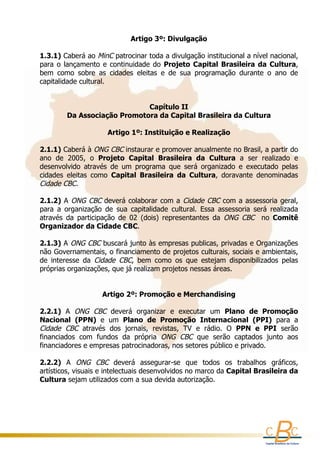 Artigo 3º: Divulgação
 
1.3.1) Caberá ao MinC  patrocinar toda a divulgação institucional a nível nacional, 
para  o  lançamento  e  continuidade  do  Projeto  Capital  Brasileira  da  Cultura,
bem  como  sobre  as  cidades  eleitas  e  de  sua  programação  durante  o  ano  de 
capitalidade cultural.
 
 
                                      Capítulo II
          Da Associação Promotora da Capital Brasileira da Cultura
                                              
                        Artigo 1º: Instituição e Realização
 
2.1.1) Caberá à  ONG CBC instaurar e promover anualmente no Brasil, a partir do 
ano  de  2005,  o  Projeto  Capital  Brasileira  da  Cultura  a  ser  realizado  e 
desenvolvido  através  de  um  programa  que  será  organizado  e  executado  pelas 
cidades  eleitas  como  Capital  Brasileira  da  Cultura,  doravante  denominadas 
Cidade CBC.
 
2.1.2) A  ONG  CBC  deverá colaborar com a  Cidade CBC  com a assessoria  geral, 
para  a  organização  de  sua  capitalidade  cultural.  Essa  assessoria  será  realizada 
através  da  participação  de  02  (dois)  representantes  da  ONG  CBC   no  Comitê 
Organizador da Cidade CBC.
 
2.1.3) A  ONG CBC  buscará junto às empresas publicas, privadas e Organizações 
não Governamentais, o financiamento de projetos culturais, sociais e ambientais, 
de  interesse  da  Cidade  CBC,  bem  como  os  que  estejam  disponibilizados  pelas 
próprias organizações, que já realizam projetos nessas áreas.
  
 
                       Artigo 2º: Promoção e Merchandising
 
2.2.1)  A  ONG  CBC  deverá  organizar  e  executar  um  Plano  de  Promoção 
Nacional  (PPN)  e  um  Plano  de  Promoção  Internacional  (PPI)  para  a 
Cidade  CBC  através  dos  jornais,  revistas,  TV  e  rádio.  O  PPN  e  PPI  serão 
financiados  com  fundos  da  própria  ONG  CBC  que  serão  captados  junto  aos 
financiadores e empresas patrocinadoras, nos setores público e privado.
 
2.2.2)  A  ONG  CBC  deverá  assegurar-se  que  todos  os  trabalhos  gráficos, 
artísticos, visuais e intelectuais desenvolvidos no marco da Capital Brasileira da 
Cultura sejam utilizados com a sua devida autorização.
 