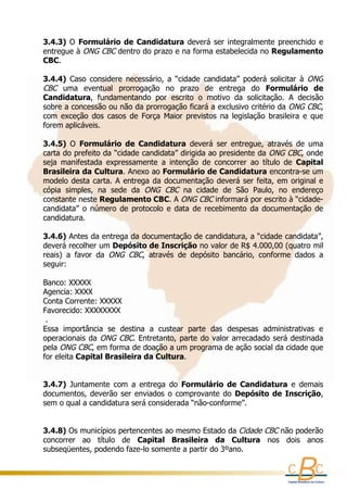 3.4.3)  O  Formulário  de  Candidatura  deverá  ser  integralmente  preenchido  e 
      
entregue à  ONG CBC  dentro do prazo e na forma estabelecida no Regulamento 
CBC.
 
3.4.4)  Caso  considere  necessário,  a  “cidade  candidata”  poderá  solicitar  à  ONG 
CBC  uma  eventual  prorrogação  no  prazo  de  entrega  do  Formulário  de 
Candidatura,  fundamentando  por  escrito  o  motivo  da  solicitação.  A  decisão 
sobre a concessão ou não da prorrogação ficará a exclusivo critério da  ONG CBC, 
com  exceção  dos  casos  de  Força  Maior  previstos  na  legislação  brasileira  e  que 
forem aplicáveis.
 
3.4.5)  O  Formulário  de  Candidatura  deverá  ser  entregue,  através  de  uma 
carta do prefeito da “cidade candidata” dirigida ao presidente da  ONG CBC, onde 
seja  manifestada  expressamente  a  intenção  de  concorrer  ao  título  de  Capital 
Brasileira da Cultura. Anexo ao Formulário de Candidatura encontra-se um 
modelo  desta  carta.  A  entrega  da  documentação  deverá  ser  feita,  em  original  e 
cópia  simples,  na  sede  da  ONG  CBC  na  cidade  de  São  Paulo,  no  endereço 
constante neste Regulamento CBC. A ONG CBC informará por escrito à “cidade-
candidata”  o  número  de  protocolo  e  data  de  recebimento  da  documentação  de 
candidatura.
  
3.4.6) Antes da entrega da documentação de candidatura, a “cidade candidata”, 
deverá recolher um Depósito de Inscrição no valor de R$ 4.000,00 (quatro mil 
reais)  a  favor  da  ONG  CBC,  através  de  depósito  bancário,  conforme  dados  a 
seguir:
 
Banco: XXXXX 
Agencia: XXXX 
Conta Corrente: XXXXX 
Favorecido: XXXXXXXX
 . 
Essa  importância  se  destina  a  custear  parte  das  despesas  administrativas  e 
operacionais  da  ONG  CBC.  Entretanto,  parte  do  valor  arrecadado  será  destinada 
pela ONG CBC, em forma de doação a um programa de ação social da cidade que 
for eleita Capital Brasileira da Cultura.
 
 
3.4.7)  Juntamente  com  a  entrega  do  Formulário  de  Candidatura  e  demais 
documentos,  deverão  ser  enviados  o  comprovante  do  Depósito  de  Inscrição, 
sem o qual a candidatura será considerada “não-conforme”.
 
 
3.4.8) Os municípios pertencentes ao mesmo Estado da Cidade CBC não poderão 
concorrer  ao  título  de  Capital  Brasileira  da  Cultura  nos  dois  anos 
subseqüentes, podendo faze-lo somente a partir do 3ºano. 
 