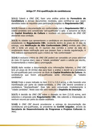 Artigo 5º: Pré-qualificação de candidaturas
                                            
          
     
    3.5.1)  Caberá  a  ONG  CBC,  fazer  uma  análise  prévia  do  Formulário  de 
    Candidatura  e  demais  documentos  recebidos,  para  certificar-se  que  sejam 
    atendidos todos os requisitos para participação exigidos no Regulamento CBC. 
     
    3.5.2) Estando a documentação em conformidade com o Regulamento CBC a 
    cidade-candidata será considerada “pré-qualificada” e apta  a concorrer ao título 
    de  Capital  Brasileira  da  Cultura  e  receberá  um  comunicado  da  ONG  CBC
    atestando essa condição.
      
    3.5.3)  As  cidades  que  apresentarem  a  candidatura  em  desconformidade  com  o 
    estabelecido  no  Regulamento  CBC,  receberão  dentro  do  prazo  de  15  dias  da 
    entrega,  uma  Notificação  de  Não  Conformidade  (NNC)  emitida  pela  ONG 
    CBC  e  terão  um  prazo  de  15  (quinze)  dias  corridos  a  contar  da  data  do 
    recebimento  dessa  notificação  para  que  possam  fazer  a  devida  regularização.  A 
    NNC indicará expressamente qual o motivo da ”não conformidade”.
      
    3.5.4) A exclusivo critério da  ONG CBC  poderá ser concedido um prazo adicional 
    de mais  15 (quinze  dias), caso a  “cidade  candidata” assim o  solicite por  escrito, 
    fundamentando o motivo para a prorrogação.
      
    3.5.5)  Após  receber  a  documentação  e/ou  informações  faltantes,  a  ONG  CBC
    terá um prazo de 30 (trinta) dias para fazer a análise e decidir se a candidatura 
    foi pré-qualificada para concorrer ao título de Capital Brasileira da Cultura. As 
    candidaturas  que  forem  pré-qualificadas  serão  informadas  às  “cidades 
    candidatas”.
      
    3.5.6) Findo o prazo indicado no item 3.5.3 e 3.5.4 acima, e não havendo uma 
    manifestação  por  parte  da  cidade-candidata,  a  ONG  CBC  deverá  considerar  a 
    candidatura  “desclassificada”.  Esse  fato  será  comunicado  imediatamente  à 
    “cidade candidata”. Neste caso não será restituído o Depósito de Inscrição. 
     
    3.5.7)  A  decisão  da  ONG  CBC  sobre  o  disposto  no  item  (3.5.6)  acima,  será 
    soberana  e  amparada  pelo  Regulamento  CBC,  não  cabendo  a  interposição  de 
    nenhum recurso por parte da cidade-candidata.
      
    3.5.8)  A  ONG  CBC  deverá  providenciar  a  entrega  da  documentação  das 
    candidaturas  pré-qualificadas,  ao  presidente  do  Comitê  Julgador,  através  da 
    Secretaria  de  Desenvolvimento  de  Programas  e  Projetos  Culturais  do 
    MinC.
 
