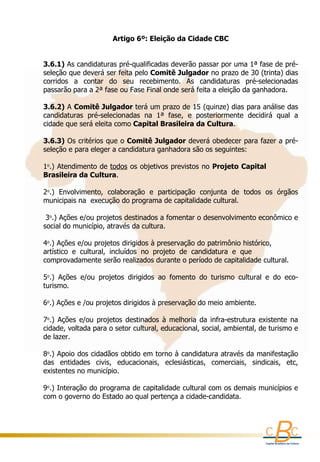 Artigo 6º: Eleição da Cidade CBC
                                               
     
    3.6.1) As candidaturas pré-qualificadas deverão passar por uma 1ª fase de pré-
    seleção que deverá ser feita pelo Comitê Julgador no prazo de 30 (trinta) dias 
    corridos  a  contar  do  seu  recebimento.  As  candidaturas  pré-selecionadas 
    passarão para a 2ª fase ou Fase Final onde será feita a eleição da ganhadora.
     
    3.6.2) A Comitê Julgador terá um prazo de 15 (quinze) dias para análise das 
    candidaturas  pré-selecionadas  na  1ª  fase,  e  posteriormente  decidirá  qual  a 
    cidade que será eleita como Capital Brasileira da Cultura.
     
    3.6.3) Os critérios que o Comitê Julgador deverá obedecer para fazer a pré-
    seleção e para eleger a candidatura ganhadora são os seguintes:
     
    1o.) Atendimento de todos os objetivos previstos no Projeto Capital             
    Brasileira da Cultura.
     
    2o.)  Envolvimento,  colaboração  e  participação  conjunta  de  todos  os  órgãos 
    municipais na  execução do programa de capitalidade cultural.
     
     3o.) Ações e/ou projetos destinados a fomentar o desenvolvimento econômico e 
    social do município, através da cultura. 
     
    4o.) Ações e/ou projetos dirigidos à preservação do patrimônio histórico,            
    artístico  e  cultural,  incluídos  no  projeto  de  candidatura  e  que                       
    comprovadamente serão realizados durante o período de capitalidade cultural.
     
    5o.)  Ações  e/ou  projetos  dirigidos  ao  fomento  do  turismo  cultural  e  do  eco-
    turismo.
     
    6o.) Ações e /ou projetos dirigidos à preservação do meio ambiente.
     
    7o.)  Ações  e/ou  projetos  destinados  à  melhoria  da  infra-estrutura  existente  na 
    cidade, voltada para o setor cultural, educacional, social, ambiental, de turismo e 
    de lazer.
     
    8o.) Apoio dos cidadãos obtido em torno à candidatura através da manifestação 
    das  entidades  civis,  educacionais,  eclesiásticas,  comerciais,  sindicais,  etc, 
    existentes no município.
     
    9o.) Interação do programa de capitalidade cultural com os demais municípios e 
    com o governo do Estado ao qual pertença a cidade-candidata.
 