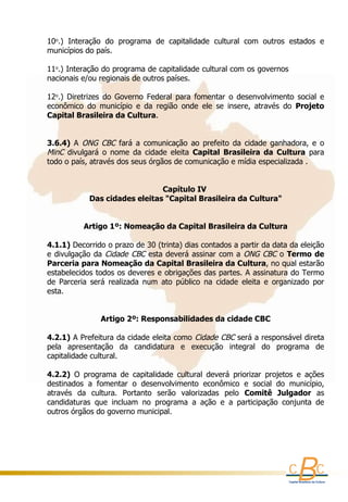 10o.)  Interação  do  programa  de  capitalidade  cultural  com  outros  estados  e 
          
    municípios do país.                     
     
    11o.) Interação do programa de capitalidade cultural com os governos              
    nacionais e/ou regionais de outros países.
      
    12o.)  Diretrizes  do  Governo  Federal  para  fomentar  o  desenvolvimento  social  e 
    econômico  do  município  e  da  região  onde  ele  se  insere,  através  do  Projeto 
    Capital Brasileira da Cultura.
     
     
    3.6.4)  A  ONG  CBC  fará  a  comunicação  ao  prefeito  da  cidade  ganhadora,  e  o 
    MinC  divulgará  o  nome  da  cidade  eleita  Capital  Brasileira  da  Cultura  para 
    todo o país, através dos seus órgãos de comunicação e mídia especializada . 
     
      
                                        Capítulo IV 
                  Das cidades eleitas "Capital Brasileira da Cultura"
                                                
                                                
                Artigo 1º: Nomeação da Capital Brasileira da Cultura

    4.1.1) Decorrido o prazo de 30 (trinta) dias contados a partir da data da eleição 
    e divulgação  da  Cidade  CBC  esta deverá assinar com a  ONG CBC  o Termo de 
    Parceria para Nomeação da Capital Brasileira da Cultura, no qual estarão 
    estabelecidos todos os deveres e obrigações das partes. A assinatura do Termo 
    de  Parceria  será  realizada  num  ato  público  na  cidade  eleita  e  organizado  por 
    esta.
     
     
                     Artigo 2º: Responsabilidades da cidade CBC
     
    4.2.1) A Prefeitura da cidade eleita como  Cidade CBC  será a responsável direta 
    pela  apresentação  da  candidatura  e  execução  integral  do  programa  de 
    capitalidade cultural. 
     
    4.2.2)  O  programa  de  capitalidade  cultural  deverá  priorizar  projetos  e  ações 
    destinados  a  fomentar  o  desenvolvimento  econômico  e  social  do  município, 
    através  da  cultura.  Portanto  serão  valorizadas  pelo  Comitê  Julgador  as 
    candidaturas  que  incluam  no  programa  a  ação  e  a  participação  conjunta  de 
    outros órgãos do governo municipal.
     
 