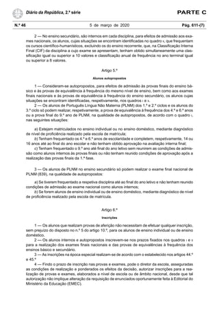 N.º 46 5 de março de 2020 Pág. 611-(7)
Diário da República, 2.ª série PARTE C
2 — No ensino secundário, são internos em cada disciplina, para efeitos de admissão aos exa-
mes nacionais, os alunos, cujas situações se encontram identificadas no quadro II, que frequentam
os cursos científico-humanísticos, excluindo os do ensino recorrente, que, na Classificação Interna
Final (CIF) da disciplina a cujo exame se apresentam, tenham obtido simultaneamente uma clas-
sificação igual ou superior a 10 valores e classificação anual de frequência no ano terminal igual
ou superior a 8 valores.
Artigo 5.º
Alunos autopropostos
1 — Consideram-se autopropostos, para efeitos de admissão às provas finais do ensino bá-
sico e às provas de equivalência à frequência do mesmo nível de ensino, bem como aos exames
finais nacionais e às provas de equivalência à frequência do ensino secundário, os alunos cujas
situações se encontram identificadas, respetivamente, nos quadros I e II.
2 — Os alunos de Português Língua Não Materna (PLNM) dos 1.º e 2.º ciclos e os alunos do
3.º ciclo só podem realizar, respetivamente, a prova de equivalência à frequência dos 4.º e 6.º anos
ou a prova final do 9.º ano de PLNM, na qualidade de autopropostos, de acordo com o quadro I,
nas seguintes situações:
a) Estejam matriculados no ensino individual ou no ensino doméstico, mediante diagnóstico
de nível de proficiência realizado pela escola de matrícula;
b) Tenham frequentado os 4.º e 6.º anos de escolaridade e completem, respetivamente, 14 ou
16 anos até ao final do ano escolar e não tenham obtido aprovação na avaliação interna final;
c) Tenham frequentado o 9.º ano até final do ano letivo sem reunirem as condições de admis-
são como alunos internos às provas finais ou não tenham reunido condições de aprovação após a
realização das provas finais da 1.ª fase.
3 — Os alunos de PLNM no ensino secundário só podem realizar o exame final nacional de
PLNM (839), na qualidade de autopropostos:
a) Se tiverem frequentado a respetiva disciplina até ao final do ano letivo e não tenham reunido
condições de admissão ao exame nacional como alunos internos;
b) Se forem alunos de ensino individual ou de ensino doméstico, mediante diagnóstico de nível
de proficiência realizado pela escola de matrícula.
Artigo 6.º
Inscrições
1 — Os alunos que realizam provas de aferição não necessitam de efetuar qualquer inscrição,
sem prejuízo do disposto no n.º 5 do artigo 10.º, para os alunos de ensino individual ou de ensino
doméstico.
2 — Os alunos internos e autopropostos inscrevem-se nos prazos fixados nos quadros I e II
para a realização dos exames finais nacionais e das provas de equivalências à frequência dos
ensinos básico e secundário.
3 — As inscrições na época especial realizam-se de acordo com o estabelecido nos artigos 44.º
e 45.º
4 — Findo o prazo de inscrição nas provas e exames, pode o diretor da escola, asseguradas
as condições de realização e ponderados os efeitos da decisão, autorizar inscrições para a rea-
lização de provas e exames, elaborados a nível de escola ou de âmbito nacional, desde que tal
autorização não implique alteração da requisição de enunciados oportunamente feita à Editorial do
Ministério da Educação (EMEC).
 