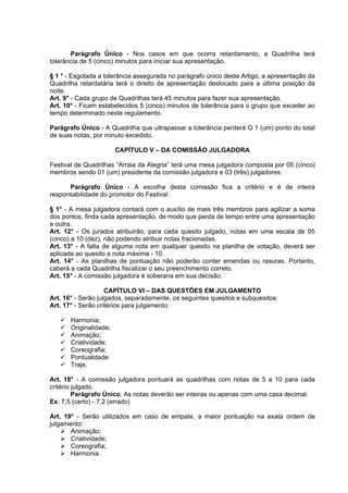 Parágrafo Único - Nos casos em que ocorra retardamento, a Quadrilha terá
tolerância de 5 (cinco) minutos para iniciar sua apresentação.

§ 1 ° - Esgotada a tolerância assegurada no parágrafo único deste Artigo, a apresentação da
Quadrilha retardatária terá o direito de apresentação deslocado para a última posição da
noite.
Art. 9° - Cada grupo de Quadrilhas terá 45 minutos para fazer sua apresentação.
Art. 10° - Ficam estabelecidos 5 (cinco) minutos de tolerância para o grupo que exceder ao
tempo determinado neste regulamento.

Parágrafo Único - A Quadrilha que ultrapassar a tolerância perderá O 1 (um) ponto do total
de suas notas, por minuto excedido.

                        CAPÍTULO V – DA COMISSÃO JULGADORA

Festival de Quadrilhas “Arraia da Alegria” terá uma mesa julgadora composta por 05 (cinco)
membros sendo 01 (um) presidente da comissão julgadora e 03 (três) julgadores.

      Parágrafo Único - A escolha desta comissão fica a critério e é de inteira
responsabilidade do promotor do Festival.

§ 1° - A mesa julgadora contará com o auxílio de mais três membros para agilizar a soma
dos pontos, finda cada apresentação, de modo que perda de tempo entre uma apresentação
e outra.
Art. 12° - Os jurados atribuirão, para cada quesito julgado, notas em uma escala de 05
(cinco) a 10 (dez), não podendo atribuir notas fracionadas.
Art. 13° - A falta de alguma nota em qualquer quesito na planilha de votação, deverá ser
aplicada ao quesito a nota máxima - 10.
Art. 14° - As planilhas de pontuação não poderão conter emendas ou rasuras. Portanto,
caberá a cada Quadrilha fiscalizar o seu preenchimento correto.
Art. 15° - A comissão julgadora é soberana em sua decisão.

                    CAPÍTULO VI – DAS QUESTÕES EM JULGAMENTO
Art. 16° - Serão julgados, separadamente, os seguintes quesitos e subquesitos:
Art. 17° - Serão critérios para julgamento:

       Harmonia;
       Originalidade;
       Animação;
       Criatividade;
       Coreografia;
       Pontualidade:
       Traje.

Art. 18° - A comissão julgadora pontuará as quadrilhas com notas de 5 a 10 para cada
critério julgado.
         Parágrafo Único. As notas deverão ser inteiras ou apenas com uma casa decimal.
Ex: 7,5 (certo) - 7,2 (errado)

Art. 19° - Serão utilizados em caso de empate, a maior pontuação na exata ordem de
julgamento:
       Animação;
       Criatividade;
       Coreografia;
       Harmonia.
 