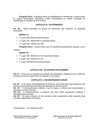 Parágrafo Único - Esgotadas todas as possibilidades de desempate e mesmo assim
os grupos permaneçam empatados, serão considerados na mesma colocação de
classificação no resultado final do Festival.

                            CAPÍTULO VII – DA PREMIAÇÃO

Art. 20° - Serão premiados os grupos de Quadrilhas que obtiverem as seguintes
colocações:

       GRUPO “A”
       1° Lugar: R$ 2.000,00 (Dois Mil Reais)
       2° Lugar: R$ 1.500,00 (Mil e quinhentos Reais)
       .3° Lugar: R$ 1.000,00 (Um Mil)
       Parágrafo Único - Haverá troféus para as Quadrilhas participantes, campeã, e vice-
campeã.
       GRUPO “B”
       1° Lugar: R$ 1.500,00 (Um mil e Quinhentos Reais)
       2° Lugar: R$ 1.000,00 (Um mil)
       3° Lugar: R$ 500.00 (Quinhentos Reais)



                     CAPÍTULO VIII – DA ENTREGA DOS PRÊMIOS

Art. 21° - O local para a entrega da premiação das Quadrilhas e destaques fica a critério do
promotor do evento, podendo ser em espécie ou em cheque.

                      CAPÍTULO IX – DAS DISPOSIÇÕES GERAIS

Art. 22° - É de inteira responsabilidade do promotor do Festival zelar pela segurança dos
grupos e acompanhantes nos limites da realização do referido evento.
Art. 23° - É terminantemente proibido o uso de fogos e artifícios que comprometam a
segurança no local do arraial.
Art. 24° - O descumprimento a quaisquer dos itens deste regulamento implicará a
desclassificação do grupo.
Art. 25° - Os casos omissos ou não previstos neste regulamento serão resolvidos pela
comissão organizadora do Festival.




Tocantinópolis – TO, 04 Maio de 2010.



Marly Pereira Monteiro Fonseca                     Edimar Arruda de Almeida (Mazhin)
 SECRETÁRIA MUL. DA EDUCAÇÃO                             DIRETOR DE CULTURA
 