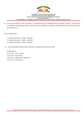 QUADRILHA JUNINA SEDUÇÃO RANCHISTA
DATA DE FUNDAÇÃO 15 DE ABRIL DE 1997
VINCULADA AO G.R.B.J. RANCHO NÃO POSSO ME AMOFINÁ
CNPJ 04.151.460/0001-71
SEDE PRÓPRIA: TV. HONÓRIO JOSÉ DOS SANTOS, 758 – FONE 3272-0918 – JURUNAS – BELÉM - PARÁ.
QUADRILA JUNINA SEDUÇÃO RANCHISTA - SEDE: TV. HONÓRIO JOSÉ DOS SANTOS, 758 – FONE 3272-0918 – JURUNAS – BELÉM - PARÁ.
9- NÃO HAVERÁ DISPUTA POR CATEGORIA, AS CANDIDATAS QUE REPRESENTAM SEUS GRUPOS JUNINOS, ATRAVÉS DAS
CATEGORIAS TRADICIONAIS COMO (CAIPIRA, MULATA CHEIROSA E SIMPATIA), PODEM DISPUTAR O TITULO DE RAINHA
DO SÃO JOÃO 2015.
10- AS PREMIAÇÕES
1º LUGAR: R$ 300,00 + FAIXA + TROFÉU
2º LUGAR: R$ 200,00 + FAIXA + TROFÉU
3º LUGAR: R$ 100,00 + FAIXA + TROFÉU
11- OS CASOS OMISSOS SERÃO RESOLVIDOS PELA COORDENAÇÃO DO CONCURSO.
INFORMAÇÕES
91 8101-3905 – FELIX CARLOS
918373-1208 – SILVIO BAIA
918321-6358 – ANDRÉ LUIZ (ANDREZÃO)
918177-6754 – JOÃO MOURA
 